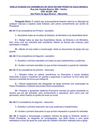 IGREJA EVANGÉLICA ASSEMBLÉIA DE DEUS EM SÃO PEDRO DA ÀGUA BRANCA.
                 Rua mal. Castelo Branco, 969 – Centro.
                           CEP. 65.920 - 000
                 São Pedro da Água Branca – Maranhão


      Parágrafo Único: É vedado aos vices-presidente fazerem reforma ou alteração de
qualquer natureza e espécie neste Estatuto, sem prévio consentimento por escrito do
Presidente

Art. 21. É da competência do Primeiro - secretário:

      I – Secretariar todas as reuniões da Diretoria, do Ministério e da Assembleia Geral.

      II – Redigir todas as atas das Assembleias Gerais, da Diretoria e do Ministério,
bem como uma vez solicitado pelo presidente, efetuar as leituras das mesmas, para
apreciação e votação.

      III – Manter em boa ordem e conservação todos os documentos da Igreja sob sua
guarda.

Art. 22. É da competência do Segundo - secretário:

      I – Substituir o primeiro secretário em todos os seus impedimentos e ausências.

      II – Auxiliar o primeiro secretário no que se fizer necessário e quando for solicitado.

Art. 23. É da competência do primeiro – tesoureiro:

      I – Receber todos os valores econômicos ou financeiros e outras doações
destinadas à Igreja e mantê-los em guarda e segurança, e escriturar no livro caixa sem
rasuras e emendas de forma que mereça fé.

      II – Efetuar pagamentos das obrigações da Igreja somente com autorização do
Pastor Presidente e mediante documento fiscal comprobatório.

      III – Preparar e apresentar relatórios financeiros mensais ao pastor presidente ou
sempre que por ele solicitado, para conhecimento e assinatura, bem como uma vez
aprovados, serem fixados no quadro de aviso ou mural.


Art. 24. É a competência do segundo – tesoureiro:

      I – Substituir o primeiro tesoureiro nas suas ausências e impedimentos.

      II – Auxiliar o primeiro tesoureiro no que se fizer necessário e quando for solicitado.

Art. 25. É vedada a remuneração a qualquer membro da Igreja ou Diretoria, exceto o
Pastor Presidente, os dirigentes de congregações, que terão direito a uma ajuda
eclesiástica a título de ajuda de custo pelo seu trabalho voluntário realizado para a Igreja.
 