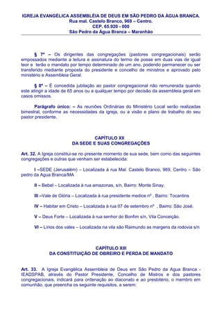 IGREJA EVANGÉLICA ASSEMBLÉIA DE DEUS EM SÃO PEDRO DA ÀGUA BRANCA.
                 Rua mal. Castelo Branco, 969 – Centro.
                           CEP. 65.920 - 000
                 São Pedro da Água Branca – Maranhão




       § 7º – Os dirigentes das congregações (pastores congregacionais) serão
empossados mediante a leitura e assinatura do termo de posse em duas vias de igual
teor e terão o mandato por tempo determinado de um ano, podendo permanecer ou ser
transferido mediante proposta do presidente e concelho de ministros e aprovado pelo
ministério e Assembleia Geral.

       § 8º – É concedida jubilação ao pastor congregacional não remunerada quando
este atingir a idade de 65 anos ou a qualquer tempo por decisão da assembleia geral em
casos omissos.

       Parágrafo único: – As reuniões Ordinárias do Ministério Local serão realizadas
bimestral, conforme as necessidades da igreja, ou a visão e plano de trabalho do seu
pastor presidente.



                                  CAPÍTULO XII
                         DA SEDE E SUAS CONGREGAÇÕES

Art. 32. A Igreja constitui-se no presente momento de sua sede, bem como das seguintes
congregações e outras que venham ser estabelecida:

      I –SEDE (Jerusalém) – Localizada à rua Mal. Castelo Branco, 969, Centro – São
pedro da Agua Branca/MA

      II – Bebel – Localizada à rua amazonas, s/n, Bairro: Monte Sinay.

      III –Vale de Glória – Localizada à rua presidente medice nº , Bairro: Tocantins

      IV – Habitar em Cristo – Localizada à rua 07 de setembro nº , Bairro: São José.

      V – Deus Forte – Localizada à rua senhor do Bonfim s/n, Vila Conceição.

      VI – Lírios dos vales – Localizada na vila são Raimundo as margens da rodovia s/n



                              CAPÍTULO XIII
             DA CONSTITUIÇÃO DE OBREIRO E PERDA DE MANDATO


Art. 33. A Igreja Evangélica Assembleia de Deus em São Pedro da Agua Branca -
IEADSPAB, através do Pastor Presidente, Concelho de Mistros e dos pastores
congregacionais, indicará para ordenação ao diaconato e ao presbitério, o membro em
comunhão, que preencha os seguinte requisitos, a serem:
 