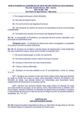 IGREJA EVANGÉLICA ASSEMBLÉIA DE DEUS EM SÃO PEDRO DA ÀGUA BRANCA.
                 Rua mal. Castelo Branco, 969 – Centro.
                           CEP. 65.920 - 000
                 São Pedro da Água Branca – Maranhão

      I - Ter vocação divina para o Santo Ministério.

      II – Ser cheio do Espírito Santo

      III – Ter conhecimento das Sagradas Escrituras.

    IV - Ser obediente ao sistema de doutrina da Assembleia de Deus da Convenção
COMADESMA.

      V - Ter testemunho pautado nos princípios das Sagradas Escrituras.

Art. 34. A consagração ao Presbitério e ao diaconato far-se-á ouvido o Ministério, com
aprovação da Assembleia Geral.

      Parágrafo único – A indicação de obreiro para serem consagrados a evangelista
ou a pastor é privativo ao pastor presidente.

Art. 35. Os membros do ministério e demais lideres de departamento, serão destituídos
dos seus respectivos cargos, casos venha cometer os seguintes atos:

      I – Ato sexual extraconjugal, ou antes, do casamento.

      II – Os crimes praticados contra o sistema financeiro nacional.

      III – Comprar e não honrar com seus compromissos.

      IV – Calúnia, injúria e difamação.

        V – Qualquer um dos atos relatado no art. 9º, principalmente o inciso VI, alíneas
“a” a “k”.

       § 1º – Qualquer que cometer um dos atos ilícitos citados neste artigo será afastado
do cargo ou função que ocupa na igreja, após apreciação criterioso da Diretoria e do
Ministério da Igreja, cuja decisão deverá ser referendada pela Assembleia Geral,
independente de indiciamento ou processo judicial.

      § 2º – Nenhum dos membros citados neste artigo poderá ser afastado do cargo
que ocupa diante de acusação, só por calunia, ciúme, falsa testemunha ou falatório, sem
provas legais, cabendo à Diretoria, ao Ministério da Igreja tomar as decisões e averiguar
a autenticidade da denuncia ou fato nos termos do Artigo X ao XIV do presente estatuto e
respaldado em I Tm. 5.9.


                                   CAPÍTULO XIV
                              DAS DISPOSIÇÕES GERAIS

Art. 36 A Igreja Evangélica Assembleia de Deus em São Pedro da Agua Branca não fará
em hipótese alguma o casamento de pessoas do mesmo sexo.
 