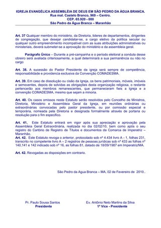 IGREJA EVANGÉLICA ASSEMBLÉIA DE DEUS EM SÃO PEDRO DA ÀGUA BRANCA.
                 Rua mal. Castelo Branco, 969 – Centro.
                           CEP. 65.920 - 000
                 São Pedro da Água Branca – Maranhão


Art. 37 Qualquer membro do ministério, da Diretoria, lideres de departamentos, dirigentes
de congregação, que desejar candidatar-se, a cargo eletivo da política secular ou
qualquer outro empreendimento incompatível com as suas atribuições administrativas ou
ministeriais, deverá submeter-se a aprovação do ministério e da assembleia geral.

       Parágrafo Único – Durante a pré-campanha e o período eleitoral a conduta desse
obreiro será avaliada criteriosamente, a qual determinará a sua permanência ou não no
cargo

Art. 38. A sucessão do Pastor Presidente da igreja será sempre de competência,
responsabilidade e providencia exclusiva da Convenção COMADESMA.

Art. 39. Em caso de dissolução ou cisão da Igreja, os bens patrimoniais, móveis, imóveis
e semoventes, depois de solvidas as obrigações desta organização religiosa, o restante
pertencerão aos membros remanescentes, que permaneceram fieis a Igreja e a
convenção COMADESMA, mesmo que sejam a minoria.

Art. 40. Os casos omissos neste Estatuto serão resolvidos pelo Concelho de Ministros,
Diretoria, Ministério e Assembleia Geral da Igreja, em reuniões ordinárias ou
extraordinárias convocadas pelo pastor presidente, ou por comissão especial e
temporária, nomeada pela Diretoria e designada formalmente através de portaria ou
resolução para o fim especifico.

Art. 41. Este Estatuto entrará em vigor após sua apreciação e aprovação pela
Assembleia Geral Extraordinária, realizada no dia 02/02/10, bem como após o seu
registro do Cartório de Registro de Títulos e documentos da Comarca de Imperatriz –
Maranhão.
Art. 42. Este Estatuto revoga o anterior, protocolado sob nº 4.434 livro A - 1, folhas 231,
transcrito no competente livro A – 2 registros de pessoas jurídicas sob nº 433 as folhas nº
140,141 e 142 indicado sob nº 16, as folhas 81, datado de 18/09/1987 em Imperatriz/MA.

Art. 42. Revogadas as disposições em contrario.




                             São Pedro da Agua Branca – MA, 02 de Fevereiro de 2010..




      Pr. Paulo Sousa Santos                      Ev. Antônio Neto Martins da Silva
             Presidente                                  1º Vice - Presidente
 