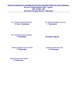 IGREJA EVANGÉLICA ASSEMBLÉIA DE DEUS EM SÃO PEDRO DA ÀGUA BRANCA.
                 Rua mal. Castelo Branco, 969 – Centro.
                           CEP. 65.920 - 000
                 São Pedro da Água Branca – Maranhão




   1 Ev. Francisco oliveira Sousa      Dc. Elnatan Gregório de Lima
         2º Vice - Presidente             1º Secretário




    Dc. Jônatas Soares Carvalho
           2º Secretário               Secretário Adjunto




    Antônio Grigório de Lima Filho      Josefa Dourado de Lima
           1ª Tesoureiro                    2ª Tesoureira




  Dalva Gomes dos Santos
      3ª Tesoureira
 