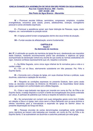 IGREJA EVANGÉLICA ASSEMBLÉIA DE DEUS EM SÃO PEDRO DA ÀGUA BRANCA.
                 Rua mal. Castelo Branco, 969 – Centro.
                           CEP. 65.920 - 000
                 São Pedro da Água Branca – Maranhão


     IV – Promover escolas bíblicas, seminários, congressos, simpósios, cruzadas
evangelísticas, encontros para casais, jovens, adolescentes, crianças, evangelismo
pessoal e outras atividades espirituais.

        V – Promover a assistência social, sem fazer distinção de Pessoas, raças, credo
religioso, cor, nacionalidade ou posição social.

      VI – A Igreja poderá fundar congregações dentro dos seus limites de atuação.

      VII – Fundar escolas de alfabetização, ensino fundamental.

                                   CAPÍTULO III
                                      Seção I
                              Da Admissão de membros

Art. 5º. A admissão ao quadro de membros da Igreja far-se-á, obedecendo aos requisitos
deste Estatuto, mediante reconhecimento prévio das atividades e objetivos da igreja
acompanhada da declaração verbal e/ou escrita de que aceita as normas estatutárias em
vigor, inclusive confesse expressamente que crê, respeita e concorda:

       I – Na Bíblia Sagrada, como única regra infalível de fé normativa para a vida e o
caráter cristão.
       II – Em um só Deus, eternamente subsistente em três pessoas: Pai, Filho e
Espírito Santo.

       III – Concorda com a liturgia da Igreja, em suas diversas formas e práticas, suas
doutrinas, costumes e captação de recursos..

        IV – Respeita as condições expressas no presente Estatuto, bem como acata
todas as decisões emanadas da Diretoria do Ministério e da Assembleia Geral desta
Igreja, que estejam em conformidade com a Bíblia Sagrada.

       V – Creia e seja batizado nas águas por imersão em nome do Pai, do Filho e do
Espírito Santo, e esteja disposto a cumprir a tarefa da evangelização dos povos ordenada
por Jesus. E participe de palestras que instrua a respeito do batismo nas águas.

       VI – Se comprometer em cumprir com suas obrigações gerais como bom Cristão
em relação a Deus e à Igreja, bem como servir a Deus fielmente com os seus dízimos e
ofertas voluntárias para a manutenção e expansão da Igreja do Senhor Jesus na
presente dispensação da Graça de Deus.

       VII – Pessoas oriundas de outras denominações evangélicas serão admitidas
como membros se tiverem sido batizadas por imersão, em nome do Pai, do Filho e do
Espírito Santo. E se submeterem as doutrinas e costumes praticado por esta igreja.
 