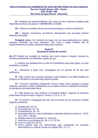 IGREJA EVANGÉLICA ASSEMBLÉIA DE DEUS EM SÃO PEDRO DA ÀGUA BRANCA.
                 Rua mal. Castelo Branco, 969 – Centro.
                           CEP. 65.920 - 000
                 São Pedro da Água Branca – Maranhão


     VI – Preservar as doutrinas Bíblicas, bem como os bons costumes adotados pela
Assembleia de Deus vinculada à COMADESMA e CGADB.

      VII – Abster-se da prática do ato sexual extraconjugal ou antes do casamento.

      VIII – Rejeitar movimentos ecumênicos discrepantes dos princípios bíblicos
adotados pela igreja.

      Parágrafo único: Os membros da Igreja não se responsabilizarão por dividas
pessoais contraídas por seus dirigentes, bem como a Igreja também não se
responsabilizará por dívidas contraídas pelos seus membros.

                                       Seção IV
                                Da perda do direito de membro

Art. 8º. Perderá sua condição de membro, bem como cargos e funções, inclusive os
membros da Diretoria e do Ministério, aquele (a) que:

       I – Solicitar seu desligamento ou carta de transferência para outra Igreja, ou outra
localidade, ou cidade.

        II – Abandonar a Igreja e/ou congregação por um período de 60 dias sem
justificativa.

       III – Não cumprir seus deveres expressos neste Estatuto e as determinações da
Diretoria, do Ministério e da Assembleia Geral da Igreja.

       IV – Promover dissidência (Dissensão, Cisma, Cisão), fazer apologia à conduta
delituosa, subverter a ordem estabelecida ou se rebelar contra as decisões da Diretoria,
do Ministério e da Assembleia Geral

       V – Não pautar sua vida conforme os preceitos bíblicos, negando os requisitos
preliminares de que se trata o Artigo 6º, incisos I, II, III, IV, V, VI.

      VI – O membro e congregado que não viver de acordo com as doutrinas da Bíblia
Sagrada, praticando.

      a)   Adultério (EX. 20.14).
      b)   Fornicação (Ex. 20. 14).
      c)   Prostituição (Ex. 20. 14).
      d)   Homossexualismo e suas ramificações e atentado violento ao pudor (Lv. 18.22;
           20.13; Rm. 1.26-28).
      e)   Relação sexual com animais (Lv. 18.23-24).
      f)   Homicídio e sua tentativa (Ex. 20.13; 21.18,19).
      g)   Furto ou roubo (Ex. 20.15).
      h)   Crime previsto pela Lei, demonstrado pela condenação em processo
           administrativo ou Judicial, transito em julgado (Rm. 13.1-7).
 
