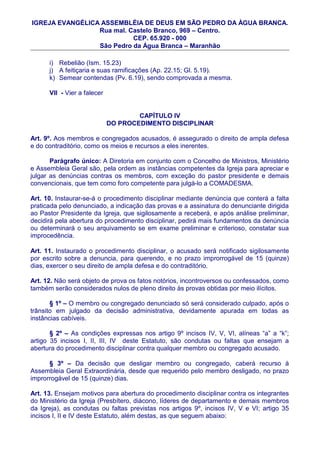 IGREJA EVANGÉLICA ASSEMBLÉIA DE DEUS EM SÃO PEDRO DA ÀGUA BRANCA.
                 Rua mal. Castelo Branco, 969 – Centro.
                           CEP. 65.920 - 000
                 São Pedro da Água Branca – Maranhão

      i) Rebelião (Ism. 15.23)
      j) A feitiçaria e suas ramificações (Ap. 22.15; Gl. 5.19).
      k) Semear contendas (Pv. 6.19), sendo comprovada a mesma.

      VII - Vier a falecer


                                     CAPÍTULO IV
                             DO PROCEDIMENTO DISCIPLINAR

Art. 9º. Aos membros e congregados acusados, é assegurado o direito de ampla defesa
e do contraditório, como os meios e recursos a eles inerentes.

       Parágrafo único: A Diretoria em conjunto com o Concelho de Ministros, Ministério
e Assembleia Geral são, pela ordem as instâncias competentes da Igreja para apreciar e
julgar as denúncias contras os membros, com exceção do pastor presidente e demais
convencionais, que tem como foro competente para julgá-lo a COMADESMA.

Art. 10. Instaurar-se-á o procedimento disciplinar mediante denúncia que conterá a falta
praticada pelo denunciado, a indicação das provas e a assinatura do denunciante dirigida
ao Pastor Presidente da Igreja, que sigilosamente a receberá, e após análise preliminar,
decidirá pela abertura do procedimento disciplinar, pedirá mais fundamentos da denúncia
ou determinará o seu arquivamento se em exame preliminar e criterioso, constatar sua
improcedência.

Art. 11. Instaurado o procedimento disciplinar, o acusado será notificado sigilosamente
por escrito sobre a denuncia, para querendo, e no prazo improrrogável de 15 (quinze)
dias, exercer o seu direito de ampla defesa e do contraditório.

Art. 12. Não será objeto de prova os fatos notórios, incontroversos ou confessados, como
também serão considerados nulos de pleno direito às provas obtidas por meio ilícitos.

       § 1º – O membro ou congregado denunciado só será considerado culpado, após o
trânsito em julgado da decisão administrativa, devidamente apurada em todas as
instâncias cabíveis.

       § 2º – As condições expressas nos artigo 9º incisos IV, V, VI, alíneas “a” a “k”;
artigo 35 incisos I, II, III, IV deste Estatuto, são condutas ou faltas que ensejam a
abertura do procedimento disciplinar contra qualquer membro ou congregado acusado.

      § 3º – Da decisão que desligar membro ou congregado, caberá recurso à
Assembleia Geral Extraordinária, desde que requerido pelo membro desligado, no prazo
improrrogável de 15 (quinze) dias.

Art. 13. Ensejam motivos para abertura do procedimento disciplinar contra os integrantes
do Ministério da Igreja (Presbítero, diácono, líderes de departamento e demais membros
da Igreja), as condutas ou faltas previstas nos artigos 9º, incisos IV, V e VI; artigo 35
incisos I, II e IV deste Estatuto, além destas, as que seguem abaixo:
 