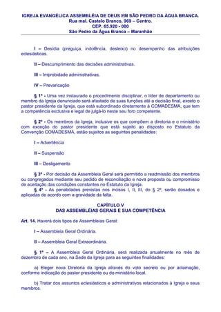 IGREJA EVANGÉLICA ASSEMBLÉIA DE DEUS EM SÃO PEDRO DA ÀGUA BRANCA.
                 Rua mal. Castelo Branco, 969 – Centro.
                           CEP. 65.920 - 000
                 São Pedro da Água Branca – Maranhão


       I – Desídia (preguiça, indolência, desleixo) no desempenho das atribuições
eclesiásticas.

      II – Descumprimento das decisões administrativas.

      III – Improbidade administrativas.

      IV – Prevaricação

       § 1º - Uma vez instaurado o procedimento disciplinar, o líder de departamento ou
membro da Igreja denunciado será afastado de suas funções até a decisão final, exceto o
pastor presidente da Igreja, que está subordinado diretamente à COMADESMA, que tem
a competência exclusiva e legal de julgá-lo neste seu foro competente.

     § 2º - Os membros da Igreja, inclusive os que compõem a diretoria e o ministério
com exceção do pastor presidente que está sujeito ao disposto no Estatuto da
Convenção COMADESMA, estão sujeitos as seguintes penalidades:

      I – Advertência

      II – Suspensão

      III – Desligamento

       § 3º - Por decisão da Assembleia Geral será permitido a readmissão dos membros
ou congregados mediante seu pedido de reconciliação e nova proposta ou compromisso
de aceitação das condições constantes no Estatuto da Igreja.
       § 4º - As penalidades previstas nos incisos I, II, III, do § 2º, serão dosados e
aplicadas de acordo com a gravidade da falta.

                                CAPÍTULO V
                 DAS ASSEMBLÉIAS GERAIS E SUA COMPETÊNCIA

Art. 14. Haverá dois tipos de Assembleias Geral:

      I – Assembleia Geral Ordinária.

      II – Assembleia Geral Extraordinária.

     § 1º – A Assembleia Geral Ordinária, será realizada anualmente no mês de
dezembro de cada ano, na Sede da Igreja para as seguintes finalidades:

      a) Eleger nova Diretoria da Igreja através do voto secreto ou por aclamação,
conforme indicação do pastor presidente ou do ministério local.

    b) Tratar dos assuntos eclesiásticos e administrativos relacionados à Igreja e seus
membros.
 
