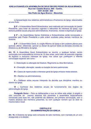 IGREJA EVANGÉLICA ASSEMBLÉIA DE DEUS EM SÃO PEDRO DA ÀGUA BRANCA.
                 Rua mal. Castelo Branco, 969 – Centro.
                           CEP. 65.920 - 000
                 São Pedro da Água Branca – Maranhão


      c) Apresentação dos relatórios administrativos e financeiros da Igreja, relacionados
ao ano findo.

      § 2º – A Assembleia Geral Extraordinária, será realizada por convocação do pastor
Presidente, para tratar de assuntos urgentes e relevantes de interesse da Igreja, cuja
demora poderá causar prejuízos administrativos, financeiros, morais e espirituais à Igreja.

        § 3º – As Assembleias Gerais Ordinárias e Extraordinárias serão convocadas e
presididas pelo Pastor Presidente e pela ordem auxiliado pelos demais membros da
diretoria.

       § 4º – A Assembleia Geral, é o órgão Máximo da Igreja e tem poderes plenos para
apreciar, alterar, referendar, aprovar ou deixar de aprovar todas as decisões oriundas da
Diretoria ou do Ministério da Igreja.

Art. 15. A Assembleia Geral Extraordinária se reunirá, a qualquer tempo, sendo
convocada com antecedência mínima de 15 dias antes, para tratar de assuntos urgentes
de legítimo e exclusivo interesse da Igreja, nos casos que justifiquem a referida
convocação especial, tais como:

      I – Elaboração ou alteração de Estatuto, Regimento ou Atos Normativos.

      II – Oneração, alienação, cessão ou locação de bens patrimoniais.

      III – Casos de repercussão e interesse geral da Igreja omissos neste estatuto.

      IV – Destituir os administradores;

       V – Deliberar sobre recurso interposto da decisão que disciplinar membro ou
obreiro da Igreja;

      VI – Conhecer dos relatórios anuais de funcionamento dos órgãos da
administração da Igreja.

      Parágrafo Único – Para as deliberações a que se refere este artigo, é exigido o
voto concorde da     maioria absoluta dos presentes à assembleia especialmente
convocada para esse fim, não podendo ela deliberar, em primeira convocação, sem a
maioria absoluta dos membros presentes, ou com qualquer número que se dará na
mesma data e local.


                                   CÁPITULO VI
                           DA ADMINISTRAÇÃO DA IGREJA

Art. 16. A Diretoria da Igreja será composta de sete membros, com mandato de um ano
assegurado a re-eleição:
 