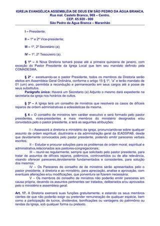 IGREJA EVANGÉLICA ASSEMBLÉIA DE DEUS EM SÃO PEDRO DA ÀGUA BRANCA.
                 Rua mal. Castelo Branco, 969 – Centro.
                           CEP. 65.920 - 000
                 São Pedro da Água Branca – Maranhão

      I – Presidente;

      II – 1º e 2º Vice-presidente;

      III – 1º, 2º Secretário (a);

      IV – 1º, 2º Tesoureiro (a).

      § 1º – A Nova Diretoria tomará posse até a primeira quinzena de janeiro, com
exceção do Pastor Presidente da Igreja Local que tem seu mandato definido pela
COMADESMA.

       § 2º - excetuando-se o pastor Presidente, todos os membros da Diretoria serão
eleitos em Assembleia Geral Ordinária, conforme o artigo 15 § 1º, “a” e terão mandato de
01 (um) ano, permitida a recondução e permanecerão em seus cargos até a posse de
seus substitutos.
       Parágrafo único: Haverá um Secretario (a) Adjunto o mesmo dará expediente na
secretaria da igreja nos horários de cultos.

      § 3º – A Igreja terá um conselho de ministros que resolverá os casos de difíceis
reparos de ordem administrativas e eclesiásticas da mesma.

      § 4 – O conselho de ministros tem caráter executivo e será formado pelo pastor
presidentes, vices-presidentes e mais membros do ministério designados e/ou
convidados pelo o pastor presidente, e terá as seguintes atribuições:

          I – Assessorá a diretoria e ministério da igreja, pronunciando-se sobre qualquer
assunto de ordem espiritual, doutrinária e da administração geral da IEADSPAB, desde
que devidamente convocados pelo pastor presidente, podendo emitir pareceres verbais
escritos;
          II – Estudar e procurar soluções para os problemas de ordem moral, espiritual e
administrativa,relacionados aos pastores-congregacionais;
          III – reunir-se regularmente, sempre que solicitado pelo pastor presidente, para
tratar de assuntos de difíceis reparos, polêmicos, controvertidos ou de alta relevância,
visando oferecer pareceres,devidamente fundamentados e consistentes, para solução
dos mesmos;
          IV – Os Pareceres do conselho de de ministros serão apresentados pelo o
pastor presidente, à diretoria e ao ministério, para apreciação, analise e aprovação, com
eventuais alterações e/ou modificações, que porventura se fizerem necessária;
          V – Os membros do conselho de ministros não poderão emitir pareceres em
causa própria, devendo os assuntos pertinentes ser tratados, deliberados e/ou aprovados
pelo o ministério e assembleia geral.

Art. 17. A Diretoria exercerá suas funções gratuitamente, e estando os seus membros
cientes de que não poderão exigir ou pretender remuneração de qualquer espécie, bem
como a participação de lucros, dividendos, bonificações ou vantagens do patrimônio ou
rendas da Igreja, sob qualquer forma ou pretexto.
 