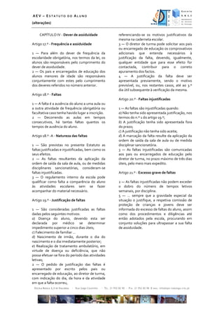 AEV – ESTATUTO DO ALUNO
(alterações)


     CAPÍTULO IV - Dever de assiduidade                              referenciando-se os motivos justificativos da
                                                                     mesma na caderneta escolar.
Artigo 17.º - Frequência e assiduidade                               3 — O diretor de turma pode solicitar aos pais
                                                                     ou encarregado de educação os comprovativos
1 — Para além do dever de frequência da                              adicionais que entenda necessários à
escolaridade obrigatória, nos termos da lei, os                      justificação da falta, devendo, igualmente,
alunos são responsáveis pelo cumprimento do                          qualquer entidade que para esse efeito for
dever de assiduidade.                                                contactada, contribuir para o correto
2 — Os pais e encarregados de educação dos                           apuramento dos factos.
alunos menores de idade são responsáveis                             4 — A justificação da falta deve ser
conjuntamente com estes pelo cumprimento                             apresentada previamente, sendo o motivo
dos deveres referidos no número anterior.                            previsível, ou, nos restantes casos, até ao 3.º
                                                                     dia útil subsequente à verificação da mesma.
Artigo 18.º - Faltas
                                                                     Artigo 20.º - Faltas injustificadas
1 — A falta é a ausência do aluno a uma aula ou
a outra atividade de frequência obrigatória ou                       1 — As faltas são injustificadas quando:
facultativa caso tenha havido lugar a inscrição.                     a) Não tenha sido apresentada justificação, nos
2 — Decorrendo as aulas em tempos                                    termos do n.º 1 do artigo 19.º;
consecutivos, há tantas faltas quantos os                            b) A justificação tenha sido apresentada fora
tempos de ausência do aluno.                                         do prazo;
                                                                     c) A justificação não tenha sido aceite;
Artigo 18.º -A - Natureza das faltas                                 d) A marcação da falta resulte da aplicação da
                                                                     ordem de saída da sala de aula ou de medida
1 — São previstas no presente Estatuto as                            disciplinar sancionatória.
faltas justificadas e injustificadas, bem como os                    3 — As faltas injustificadas são comunicadas
seus efeitos.                                                        aos pais ou encarregados de educação pelo
2 — As faltas resultantes da aplicação da                            diretor de turma, no prazo máximo de três dias
ordem de saída da sala de aula, ou de medidas                        úteis, pelo meio mais expedito.
disciplinares sancionatórias, consideram-se
faltas injustificadas.                                               Artigo 21.º - Excesso grave de faltas
3 — O regulamento interno da escola pode
qualificar como falta a comparência do aluno                         2 — As faltas injustificadas não podem exceder
às atividades escolares sem se fazer                                 o dobro do número de tempos letivos
acompanhar do material necessário.                                   semanais, por disciplina.
                                                                     5 — … sempre que a gravidade especial da
Artigo 19.º - Justificação de faltas                                 situação o justifique, a respetiva comissão de
                                                                     proteção de crianças e jovens deve ser
1 — São consideradas justificadas as faltas                          informada do excesso de faltas do aluno, assim
dadas pelos seguintes motivos:                                       como dos procedimentos e diligências até
a) Doença do aluno, devendo esta ser                                 então adotados pela escola, procurando em
declarada por médico se determinar                                   conjunto soluções para ultrapassar a sua falta
impedimento superior a cinco dias úteis;                             de assiduidade.
c) Falecimento de familiar …
d) Nascimento de irmão, durante o dia do
nascimento e o dia imediatamente posterior;
e) Realização de tratamento ambulatório, em
virtude de doença ou deficiência, que não
possa efetuar-se fora do período das atividades
letivas;
2 — O pedido de justificação das faltas é
apresentado por escrito pelos pais ou
encarregado de educação, ao diretor de turma,
com indicação do dia, da hora e da atividade
em que a falta ocorreu,
 ESCOLA BÁSICA 2,3 DE VIALONGA   ∙ Rua Gago Coutinho   ∙ TEL. 21 952 82 90 ∙ FAX. 21 952 82 98 E-MAIL: info@eps-vialonga.rcts.pt
 
