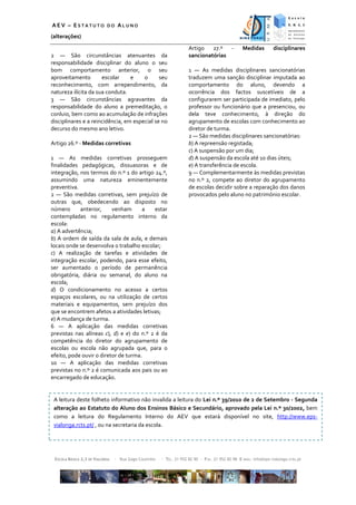 AEV – ESTATUTO DO ALUNO
(alterações)
                                                                     Artigo   27.º -             Medidas         disciplinares
2 — São circunstâncias atenuantes da                                 sancionatórias
responsabilidade disciplinar do aluno o seu
bom comportamento anterior, o seu                                    1 — As medidas disciplinares sancionatórias
aproveitamento        escolar     e    o      seu                    traduzem uma sanção disciplinar imputada ao
reconhecimento, com arrependimento, da                               comportamento do aluno, devendo a
natureza ilícita da sua conduta.                                     ocorrência dos factos suscetíveis de a
3 — São circunstâncias agravantes da                                 configurarem ser participada de imediato, pelo
responsabilidade do aluno a premeditação, o                          professor ou funcionário que a presenciou, ou
conluio, bem como ao acumulação de infrações                         dela teve conhecimento, à direção do
disciplinares e a reincidência, em especial se no                    agrupamento de escolas com conhecimento ao
decurso do mesmo ano letivo.                                         diretor de turma.
                                                                     2 — São medidas disciplinares sancionatórias:
Artigo 26.º - Medidas corretivas                                     b) A repreensão registada;
                                                                     c) A suspensão por um dia;
1 — As medidas corretivas prosseguem                                 d) A suspensão da escola até 10 dias úteis;
finalidades pedagógicas, dissuasoras e de                            e) A transferência de escola.
integração, nos termos do n.º 1 do artigo 24.º,                      9 — Complementarmente às medidas previstas
assumindo uma natureza eminentemente                                 no n.º 2, compete ao diretor do agrupamento
preventiva.                                                          de escolas decidir sobre a reparação dos danos
2 — São medidas corretivas, sem prejuízo de                          provocados pelo aluno no património escolar.
outras que, obedecendo ao disposto no
número      anterior,     venham      a    estar
contempladas no regulamento interno da
escola:
a) A advertência;
b) A ordem de saída da sala de aula, e demais
locais onde se desenvolva o trabalho escolar;
c) A realização de tarefas e atividades de
integração escolar, podendo, para esse efeito,
ser aumentado o período de permanência
obrigatória, diária ou semanal, do aluno na
escola;
d) O condicionamento no acesso a certos
espaços escolares, ou na utilização de certos
materiais e equipamentos, sem prejuízo dos
que se encontrem afetos a atividades letivas;
e) A mudança de turma.
6 — A aplicação das medidas corretivas
previstas nas alíneas c), d) e e) do n.º 2 é da
competência do diretor do agrupamento de
escolas ou escola não agrupada que, para o
efeito, pode ouvir o diretor de turma.
10 — A aplicação das medidas corretivas
previstas no n.º 2 é comunicada aos pais ou ao
encarregado de educação.


 A leitura deste folheto informativo não invalida a leitura do Lei n.º 39/2010 de 2 de Setembro - Segunda
 alteração ao Estatuto do Aluno dos Ensinos Básico e Secundário, aprovado pela Lei n.º 30/2002, bem
 como a leitura do Regulamento Interno do AEV que estará disponível no site, http://www.eps-
 vialonga.rcts.pt/ , ou na secretaria da escola.




 ESCOLA BÁSICA 2,3 DE VIALONGA   ∙ Rua Gago Coutinho   ∙ TEL. 21 952 82 90 ∙ FAX. 21 952 82 98 E-MAIL: info@eps-vialonga.rcts.pt
 