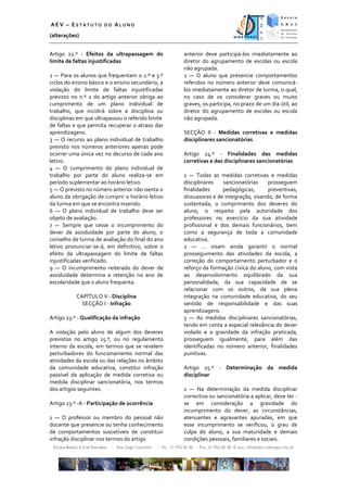 AEV – ESTATUTO DO ALUNO
(alterações)


Artigo 22.º - Efeitos da ultrapassagem do                            anterior deve participá-los imediatamente ao
limite de faltas injustificadas                                      diretor do agrupamento de escolas ou escola
                                                                     não agrupada.
2 — Para os alunos que frequentam o 2.º e 3.º                        2 — O aluno que presencie comportamentos
ciclos do ensino básico e o ensino secundário, a                     referidos no número anterior deve comunicá-
violação do limite de faltas injustificadas                          los imediatamente ao diretor de turma, o qual,
previsto no n.º 2 do artigo anterior obriga ao                       no caso de os considerar graves ou muito
cumprimento de um plano individual de                                graves, os participa, no prazo de um dia útil, ao
trabalho, que incidirá sobre a disciplina ou                         diretor do agrupamento de escolas ou escola
disciplinas em que ultrapassou o referido limite                     não agrupada.
de faltas e que permita recuperar o atraso das
aprendizagens.                                                       SECÇÃO II - Medidas corretivas e medidas
3 — O recurso ao plano individual de trabalho                        disciplinares sancionatórias
previsto nos números anteriores apenas pode
ocorrer uma única vez no decurso de cada ano                         Artigo 24.º - Finalidades das medidas
letivo.                                                              corretivas e das disciplinares sancionatórias
4 — O cumprimento do plano individual de
trabalho por parte do aluno realiza-se em                            1 — Todas as medidas corretivas e medidas
período suplementar ao horário letivo.                               disciplinares   sancionatórias     prosseguem
5 — O previsto no número anterior não isenta o                       finalidades     pedagógicas,       preventivas,
aluno da obrigação de cumprir o horário letivo                       dissuasoras e de integração, visando, de forma
da turma em que se encontra inserido.                                sustentada, o cumprimento dos deveres do
6 — O plano individual de trabalho deve ser                          aluno, o respeito pela autoridade dos
objeto de avaliação.                                                 professores no exercício da sua atividade
7 — Sempre que cesse o incumprimento do                              profissional e dos demais funcionários, bem
dever de assiduidade por parte do aluno, o                           como a segurança de toda a comunidade
conselho de turma de avaliação do final do ano                       educativa.
letivo pronunciar-se-á, em definitivo, sobre o                       2 — … visam ainda garantir o normal
efeito da ultrapassagem do limite de faltas                          prosseguimento das atividades da escola, a
injustificadas verificado.                                           correção do comportamento perturbador e o
9 — O incumprimento reiterado do dever de                            reforço da formação cívica do aluno, com vista
assiduidade determina a retenção no ano de                           ao desenvolvimento equilibrado da sua
escolaridade que o aluno frequenta.                                  personalidade, da sua capacidade de se
                                                                     relacionar com os outros, da sua plena
             CAPÍTULO V - Disciplina                                 integração na comunidade educativa, do seu
               SECÇÃO I - Infração                                   sentido de responsabilidade e das suas
                                                                     aprendizagens.
Artigo 23.º - Qualificação da infração                               3 — As medidas disciplinares sancionatórias,
                                                                     tendo em conta a especial relevância do dever
A violação pelo aluno de algum dos deveres                           violado e a gravidade da infração praticada,
previstos no artigo 15.º, ou no regulamento                          prosseguem igualmente, para além das
interno da escola, em termos que se revelem                          identificadas no número anterior, finalidades
perturbadores do funcionamento normal das                            punitivas.
atividades da escola ou das relações no âmbito
da comunidade educativa, constitui infração                          Artigo 25.º - Determinação da medida
passível da aplicação de medida corretiva ou                         disciplinar
medida disciplinar sancionatória, nos termos
dos artigos seguintes.                                               1 — Na determinação da medida disciplinar
                                                                     correctiva ou sancionatória a aplicar, deve ter -
Artigo 23.º -A - Participação de ocorrência                          se em consideração a gravidade do
                                                                     incumprimento do dever, as circunstâncias,
1 — O professor ou membro do pessoal não                             atenuantes e agravantes apuradas, em que
docente que presencie ou tenha conhecimento                          esse incumprimento se verificou, o grau de
de comportamentos suscetíveis de constituir                          culpa do aluno, a sua maturidade e demais
infração disciplinar nos termos do artigo                            condições pessoais, familiares e sociais.
 ESCOLA BÁSICA 2,3 DE VIALONGA   ∙ Rua Gago Coutinho   ∙ TEL. 21 952 82 90 ∙ FAX. 21 952 82 98 E-MAIL: info@eps-vialonga.rcts.pt
 