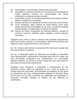 10
III. Mensalidades e contribuições recebidas dos associados;
IV. Resultados ou produtos auferidos em campanhas de arrecadação de
fundos especiais, inclusive em co-participação com outras
instituições ou empresas do setor privado;
V. Subvenções, auxílios ou convênios destinados pelos poderes públicos
federais, estaduais ou municipais;
VI. Rendas auferidas nas locações de imóveis e eventuais outras rendas;
VII. Juros, dividendos, ações, apólices de dívida pública, assim como
aqueles decorrentes de prestação de serviços, e vendas de produtos
industrializados, manufaturados, artesanais e artísticos;
VIII. Receita da coleta, recuperação de materiais plásticos, sucatas de
alumínio, materiais metálicos, papel, papelão e outros materiais
recicláveis.
Parágrafo único. Todos os bens e receitas serão aplicados integralmente
dentro do território nacional, na manutenção e desenvolvimento dos seus
objetivos sociais, segundo previstos neste estatuto.
Art. 25. Os bens patrimoniais da Associação têm total desvinculação dos
bens dos diretores e membros.
Art. 26. A Associação poderá ser dissolvida por decisão de Assembleia
Geral Extraordinária, especialmente convocada para este fim, desde que
haja dificuldades insuperáveis que impossibilitem sua continuação,
estando presentes, no mínimo 2/3 (dois terços) dos seus associados em
pleno gozo de seus direitos estatutários.
Parágrafo único. Dissolvida à Associação, o remanescente de seu
patrimônio líquido, depois de deduzidas, se for o caso, as quotas ou
frações ideais dos associados, será destinado à entidade(s) de fins iguais
ou semelhantes aos seus, necessariamente sediadas no Município Dores
do Rio Preto, ou em não a havendo, por deliberação dos associados, à
instituição municipal, estadual ou federal, de fins idênticos ou
semelhantes.
 