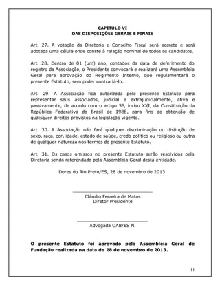 11
CAPITULO VI
DAS DISPOSIÇÕES GERAIS E FINAIS
Art. 27. A votação da Diretoria e Conselho Fiscal será secreta e será
adotada uma célula onde conste à relação nominal de todos os candidatos.
Art. 28. Dentro de 01 (um) ano, contados da data de deferimento do
registro da Associação, o Presidente convocará e realizará uma Assembleia
Geral para aprovação do Regimento Interno, que regulamentará o
presente Estatuto, sem poder contrariá-lo.
Art. 29. A Associação fica autorizada pelo presente Estatuto para
representar seus associados, judicial e extrajudicialmente, ativa e
passivamente, de acordo com o artigo 5º, inciso XXI, da Constituição da
República Federativa do Brasil de 1988, para fins de obtenção de
quaisquer direitos previstos na legislação vigente.
Art. 30. A Associação não fará qualquer discriminação ou distinção de
sexo, raça, cor, idade, estado de saúde, credo político ou religioso ou outra
de qualquer natureza nos termos do presente Estatuto.
Art. 31. Os casos omissos no presente Estatuto serão resolvidos pela
Diretoria sendo referendado pela Assembleia Geral desta entidade.
Dores do Rio Preto/ES, 28 de novembro de 2013.
_____________________________
Cláudio Ferreira de Matos
Diretor Presidente
__________________________
Advogada OAB/ES N.
O presente Estatuto foi aprovado pela Assembleia Geral de
Fundação realizada na data de 28 de novembro de 2013.
 