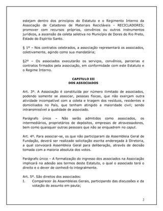 2
estejam dentro dos princípios do Estatuto e o Regimento Interno da
Associação de Catadores de Materiais Recicláveis - RECICLADORES;
promover com recursos próprios, convênios ou outros instrumentos
jurídicos, a ascensão da coleta seletiva no Município de Dores do Rio Preto,
Estado do Espírito Santo.
§ 1º – Nos contratos celebrados, a associação representará os associados,
coletivamente, agindo como sua mandatária;
§2º – Os associados executarão os serviços, convênios, parcerias e
contratos firmados pela associação, em conformidade com este Estatuto e
o Regime Interno.
CAPITULO III
DOS ASSOCIADOS
Art. 3º. A Associação é constituída por número ilimitado de associados,
podendo somente se associar, pessoas físicas, que não exerçam outra
atividade incompatível com a coleta e triagem dos resíduos, residentes e
domiciliados no País, que tenham atingido a maioridade civil; sendo
intransmissível a qualidade de associado.
Parágrafo único – Não serão admitidos como associados, os
intermediários, proprietários de depósitos, empresas de atravessadores,
bem como quaisquer outras pessoais que não se enquadrem no caput.
Art. 4º. Para associar-se, os que não participaram da Assembleia Geral de
Fundação, deverá ser realizado solicitação escrita endereçada à Diretoria,
a qual convocará Assembleia Geral para deliberação, através de decisão
tomada com a maioria absoluta dos votos.
Parágrafo único – A formalização do ingresso dos associados na Associação
implicará na adesão aos termos deste Estatuto, o qual o associado terá o
direito e o dever de conhecê-lo integralmente.
Art. 5º. São direitos dos associados:
I. Comparecer às Assembleias Gerais, participando das discussões e da
votação do assunto em pauta;
 