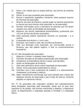 3
II. Votar e ser votado para os cargos eletivos, nos termos do presente
Estatuto;
III. Utilizar os serviços prestados pela Associação;
IV. Discutir e apresentar sugestões a Diretoria, sobre qualquer assunto
de interesse da associação;
V. Recorrer dos atos da Diretoria, quando julgar os mesmos prejudiciais
ou lesivos aos seus direitos como associado ou da Associação;
VI. Solicitar informações junto a Secretaria de assuntos que lhe dizem
respeito e/ou sobre as atividades da Associação;
VII. Requerer, por escrito, Assembleias Extraordinárias, juntamente com
1/5 (um quinto) dos demais associados;
VIII. Cada associado poderá representar somente um associado – a si
mesmo;
IX. O associado terá direito a 1 (um) voto;
X. Participar, sem direito a voto, das reuniões da Diretoria;
XI. Pedir sua demissão como associado, por comunicação escrita à
Diretoria, que não poderá negá-la, e fará os encaminhamentos
necessários.
Art. 6º. São obrigações dos associados:
I. Observar e cumprir o disposto neste Estatuto;
II. Participar de todas as atividades programadas pela Associação;
III. Comparecer às Assembleias Gerais e acatar suas decisões;
IV. Acatar as deliberações da Diretoria;
V. Zelar pelo patrimônio social e pela integridade da Associação;
VI. Indicar novos associados colaboradores e ativos;
VII. Contribuir com o bom andamento do trabalho e o relacionamento
interpessoal, priorizando o coletivo;
VIII. Pagar mensalmente contribuição que será utilizado para custeio das
despesas mensais da Associação e para fundo de reserva, conforme
disposto no regimento interno.
Art. 7º. Os associados não respondem solidária nem subsidiariamente
pelas obrigações assumidas pela Associação, desde que os seus atos
regulares ou de gestão, não tenham contrariado o Estatuto, o Regimento
Geral, os Regulamentos e Legislação aplicada à Entidade e à legislação
Pátria.
 