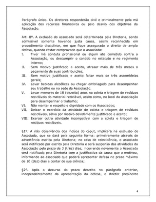 4
Parágrafo único. Os diretores responderão civil e criminalmente pela má
aplicação dos recursos financeiros ou pelo desvio dos objetivos da
Associação.
Art. 8º. A exclusão do associado será determinada pela Diretoria, sendo
admissível somente havendo justa causa, assim reconhecida em
procedimento disciplinar, em que fique assegurado o direito de ampla
defesa, quando restar comprovado que o associado:
I. Tiver má conduta profissional ou algum ato cometido contra a
Associação, ou descumprir o contido no estatuto e no regimento
interno;
II. Sem motivo justificado e aceito, atrasar mais de três meses o
pagamento de suas contribuições;
III. Sem motivo justificado e aceito faltar mais de três assembleias
gerais;
IV. Levar bebidas alcoólicas ou chegar embriagado para desempenhar
seu trabalho ou na sede da Associação;
V. Levar menores de 18 (dezoito) anos na coleta e triagem de resíduos
recicláveis do material reciclável, assim como, no local da Associação
para desempenhar o trabalho;
VI. Não manter o respeito e dignidade com os Associados;
VII. Deixar o exercício da atividade de coleta e triagem de resíduos
recicláveis, salvo por motivo devidamente justificado e aceito;
VIII. Exercer outra atividade incompatível com a coleta e triagem de
resíduos recicláveis.
§1º. A não observância dos incisos do caput, implicará na exclusão do
Associado, que se dará pela seguinte forma: primeiramente através de
advertência escrita pela Diretoria; no caso de reincidência, o associado
será notificado por escrito pela Diretoria e será suspenso das atividades da
Associação pelo prazo de 3 (três) dias; incorrendo novamente o Associado
será notificado pela Diretoria com a justificativa da causa que a motivou,
informando ao associado que poderá apresentar defesa no prazo máximo
de 10 (dez) dias a contar de sua ciência;
§2º. Após o decurso do prazo descrito no parágrafo anterior,
independentemente da apresentação da defesa, o diretor presidente
 