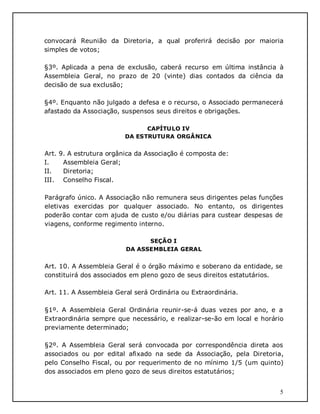 5
convocará Reunião da Diretoria, a qual proferirá decisão por maioria
simples de votos;
§3º. Aplicada a pena de exclusão, caberá recurso em última instância à
Assembleia Geral, no prazo de 20 (vinte) dias contados da ciência da
decisão de sua exclusão;
§4º. Enquanto não julgado a defesa e o recurso, o Associado permanecerá
afastado da Associação, suspensos seus direitos e obrigações.
CAPÍTULO IV
DA ESTRUTURA ORGÂNICA
Art. 9. A estrutura orgânica da Associação é composta de:
I. Assembleia Geral;
II. Diretoria;
III. Conselho Fiscal.
Parágrafo único. A Associação não remunera seus dirigentes pelas funções
eletivas exercidas por qualquer associado. No entanto, os dirigentes
poderão contar com ajuda de custo e/ou diárias para custear despesas de
viagens, conforme regimento interno.
SEÇÃO I
DA ASSEMBLEIA GERAL
Art. 10. A Assembleia Geral é o órgão máximo e soberano da entidade, se
constituirá dos associados em pleno gozo de seus direitos estatutários.
Art. 11. A Assembleia Geral será Ordinária ou Extraordinária.
§1º. A Assembleia Geral Ordinária reunir-se-á duas vezes por ano, e a
Extraordinária sempre que necessário, e realizar-se-ão em local e horário
previamente determinado;
§2º. A Assembleia Geral será convocada por correspondência direta aos
associados ou por edital afixado na sede da Associação, pela Diretoria,
pelo Conselho Fiscal, ou por requerimento de no mínimo 1/5 (um quinto)
dos associados em pleno gozo de seus direitos estatutários;
 