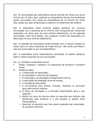 6
§3º. As convocações das Assembleias Gerais deverão ser feitas com prazo
mínimo de 10 (dez) dias, podendo as Assembleias Gerais Extraordinárias
serem convocadas com prazo de antecedência de no mínimo 03 (três)
dias, desde que seja comprovada a urgência no tratamento da matéria;
§4º. A Assembleia Geral somente poderá deliberar em primeira
convocação com a presença de no mínimo 50% (cinquenta por cento) dos
associados em pleno gozo de seus direitos estatutários, ou em segunda
convocação, meia hora depois, com qualquer número de associados em
pleno gozo de seus direitos estatutários.
§5º. As decisões da Assembleia serão tomadas com a maioria simples de
votos, salvo os casos expressos de modo diverso, não sendo permitido o
voto por procuração ou por correspondência.
§6º. A Assembleia Geral Extraordinária convocada só poderá deliberar
sobre o motivo expresso de sua convocação.
Art. 12. Compete à Assembleia Geral:
I. Eleger, empossar e destituir os integrantes da Diretoria e Conselho
Fiscal;
II. Deliberar sobre:
a. A dissolução da Associação;
b. As alterações e reformas do Estatuto;
c. A instituição e as alterações do Regimento Interno;
d. A aprovação da prestação anual de contas;
e. A inclusão de associados;
f. A conveniência para alienar, transigir, hipotecar ou permutar
bens patrimoniais imóveis;
g. O Plano de Atividades e a Previsão Orçamentária para o ano
seguinte;
h. Decidir em grau de recurso sobre os assuntos que tenham sido
deliberados pela diretoria e a ela levados, a pedido do(s)
interessado(s);
i. Examinar os assuntos que lhes sejam propostos por associados,
de qualquer natureza;
 