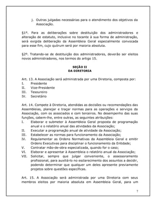 7
j. Outras julgadas necessárias para o atendimento dos objetivos da
Associação.
§1º. Para as deliberações sobre destituição dos administradores e
alteração de estatuto, inclusive no tocante à sua forma de administração,
será exigida deliberação da Assembleia Geral especialmente convocada
para esse fim, cujo quórum será por maioria absoluta.
§2º. Tratando-se de destituição dos administradores, deverão ser eleitos
novos administradores, nos termos do artigo 15.
SEÇÃO II
DA DIRETORIA
Art. 13. A Associação será administrada por uma Diretoria, composta por:
I. Presidente
II. Vice-Presidente
III. Tesoureiro
IV. Secretário
Art. 14. Compete à Diretoria, atendidas as decisões ou recomendações das
Assembleias, planejar e traçar normas para as operações e serviços da
Associação, com os associados e com terceiros. No desempenho das suas
funções, cabem-lhe, entre outras, as seguintes atribuições:
I. Elaborar e submeter à Assembleia Geral proposta de programação
anual e o relatório anual das atividades da Associação;
II. Executar a programação anual de atividade da Associação;
III. Estabelecer as normas para funcionamento da Associação;
IV. Regulamentar as Ordens Normativas da Assembleia Geral e emitir
Ordens Executivas para disciplinar o funcionamento da Entidade;
V. Contratar mão-de-obra especializada, quando for o caso;
VI. Elaborar e apresentar à Assembleia o relatório anual da Associação;
VII. Solicitar, sempre que julgar conveniente, o assessoramento
profissional, para auxiliá-lo no esclarecimento dos assuntos a decidir,
podendo determinar que qualquer um deles apresente previamente
projetos sobre questões específicas.
Art. 15. A Associação será administrada por uma Diretoria com seus
membros eleitos por maioria absoluta em Assembleia Geral, para um
 
