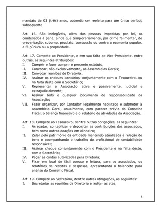 8
mandato de 03 (três) anos, podendo ser reeleito para um único período
subsequente.
Art. 16. São inelegíveis, além das pessoas impedidas por lei, os
condenados à pena, ainda que temporariamente, por crime falimentar, de
prevaricação, suborno, peculato, concussão ou contra a economia popular,
a fé pública ou a propriedade.
Art. 17. Compete ao Presidente, e em sua falta ao Vice-Presidente, entre
outras, as seguintes atribuições:
I. Cumprir e fazer cumprir o presente estatuto;
II. Convocar, não exclusivamente, as Assembleias Gerais;
III. Convocar reuniões de Diretoria;
IV. Assinar os cheques bancários conjuntamente com o Tesoureiro, ou
na falta deste com o Secretário;
V. Representar a Associação ativa e passivamente, judicial e
extrajudicialmente;
VI. Assinar todo e qualquer documento de responsabilidade da
Associação;
VII. Fazer organizar, por Contador legalmente habilitado e submeter à
Assembleia Geral, anualmente, com parecer prévio do Conselho
Fiscal, o balanço financeiro e o relatório de atividades da Associação.
Art. 18. Compete ao Tesoureiro, dentre outras obrigações, as seguintes:
I. Arrecadar, contabilizar e depositar as contribuições dos associados,
bem como outras doações em dinheiro;
II. Zelar pelo patrimônio da entidade mantendo atualizada a relação de
bens e acompanhando o trabalho do profissional de contabilidade
responsável;
III. Assinar cheque conjuntamente com o Presidente e na falta deste,
com o Secretário;
IV. Pagar as contas autorizadas pela Diretoria;
V. Fixar em local de fácil acesso e leitura, para os associados, os
relatórios de receitas e despesas, apresentando o balancete para
análise do Conselho Fiscal.
Art. 19. Compete ao Secretário, dentre outras obrigações, as seguintes:
I. Secretariar as reuniões da Diretoria e redigir as atas;
 
