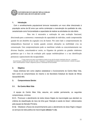 GOVERNO DO ESTADO DE MINAS GERAIS
SECRETARIA DE ESTADO DE SAÚDE
11
1. Introdução
Com o envelhecimento populacional torna-se necessário um novo olhar direcionado à
população acima de 60 anos que venha contemplar a manutenção da qualidade de vida,
caracterizada como funcionalidade e capacidade de realizar as atividades da vida diária.
Para isto é necessária a realização de uma avaliação funcional,
direcionada para a autonomia e manutenção da capacidade do indivíduo, sendo comprometida
quando há um distúrbio da cognição e/ou do humor. Por outro lado o comprometimento da
independência funcional se instala quando existem alterações na mobilidade e/ou na
comunicação. Este comprometimento pode se manifestar isolada ou concomitantemente nas
diversas funções, conceituando-se assim, os Gigantes da geriatria ou grandes síndromes
geriátricas que é o foco da avaliação pela equipe multidisciplinar e a sua identificação
prenuncia o aparecimento das incapacidades.
É neste contexto que surge a necessidade da criação de uma rede de atenção à população idosa que contemple a
descentralização e qualificação das ações em saúde, a integração e a integralidade da assistência e particularmente o trabalho de equipes
multi e interdisciplinares visando o diagnóstico precoce e manutenção da funcionalidade.
2. Objetivo
Essas diretrizes tem como objetivo estabelecer o funcionamento do Centro Mais Vida,
bem como os compromissos do mesmo e da Secretaria Estadual de Saúde de Minas
Gerais/SES-MG.
3. Compromissos Gerais:
3.1. Do Centro Mais Vida
A equipe do Centro Mais Vida, assume, em caráter permanente, os seguintes
compromissos, mínimos:
3.1.1. Promover o atendimento de todos idosos frágeis da macrorregião que atendam os
critérios de classificação de risco da linha guia “Atenção à saúde do Idoso”, referenciados
pela equipe da Atenção Primária;
3.1.2. Obedecer a fluxos de encaminhamento para o atendimento do idoso frágil e integrar
os serviços da rede pública da macrorregião (Anexo 1 e 2);
 