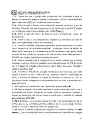 GOVERNO DO ESTADO DE MINAS GERAIS
SECRETARIA DE ESTADO DE SAÚDE
12
3.1.3. Orientar para que o usuário venha acompanhado pelo responsável e traga os
exames complementares quando já realizados, assim como o Plano de cuidados elaborado
pelos profissionais da APS e o Formulário de encaminhamento.
3.1.4. Acolher e avaliar o idoso da macrorregião que foi agendado previamente através da
Central de Regulação, pela equipe responsável na atenção primária à saúde/APS” através
de Formulário de encaminhamento do Idoso para o CMV (Anexo 3);
3.1.5. Definir o regimento interno da Casa de apoio, constituído por normas de
funcionamento;
3.1.6. Acolher o idoso e seu acompanhante e organizar sua permanência na Casa de
apoio sob a supervisão do coordenador administrativo;
3.1.7. Promover e estimular a capacitação permanente de seus profissionais em parceria
com o Programa de Educação Permanente/PEP, Coordenação Estadual de Atenção ao
Idoso/CEAI e Gerência de Educação Permanente/GEP da Secretaria de Estado de Saúde
de Minas Gerais – SES-MG em parceria com a Escola de Saúde Pública de Minas Gerais –
ESP-MG, para viabilizar o atendimento adequado aos idosos;
3.1.8. Realizar avaliação global e multidimensional por equipe multidisciplinar, e quando
necessário readequar o Plano de cuidados encaminhado pela equipe da APS de acordo
com o Protocolo de avaliação multidisciplinar do idoso/ SES, e linha guia a “Atenção à
saúde do idoso/CEAI-SES“;
3.1.9. Preencher o Protocolo de avaliação multidisciplinar do idoso/ SES, para cada
usuário, e arquivar no CMV, versão papel e/ou eletrônica, contendo: a identificação do
idoso, o município de referência, o número da autorização de consulta no CMV, as
informações clínicas, os registros das avaliações realizadas por todos os profissionais e o
plano de cuidados;
3.1.10. Obedecer aos Fluxos internos para o atendimento ao idoso (Anexo 4);
3.1.11. Realizar avaliação inicial pelo enfermeiro e posteriormente pelo médico que o
encaminhará aos demais profissionais da equipe conforme necessidade individual e
critérios de atendimento nas diversas áreas de acordo com o protocolo de avaliação
padronizado pela CEAI -SES;
3.1.12. Disponibilizar exames complementares de média e alta complexidade através de
serviços próprios ou contratados pelo CMV, solicitados pelo médico da equipe do CMV,
conforme necessidade individual e critérios pré-estabelecidos.
3.1.13. Solicitar os exames complementares disponíveis na carteira de serviços do CMV
(Anexo 5), após a avaliação pelo médico, em conformidade com o Protocolo de avaliação
 
