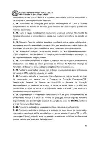 GOVERNO DO ESTADO DE MINAS GERAIS
SECRETARIA DE ESTADO DE SAÚDE
13
multidimensional do idoso/CEAI-SES e conforme necessidade individual encaminhar o
usuário para os demais profissionais da equipe.
3.1.14. Disponibilizar as avaliações pela equipe multidisciplinar do CMV e exames
complementares no máximo em 36 horas, para o usuário da Casa de apoio, quando este
retornará ao domicílio.
3.1.15. Reunir a equipe multidisciplinar minimamente uma hora semanal, para revisão de
literatura, discussões e apresentação de casos, que resultem na melhoria da atenção ao
idoso.
3.1.16. Elaborar o Plano de cuidados, através de reuniões de toda a equipe multidisciplinar,
semanais ou segundo necessidade, e encaminhá-lo para a equipe responsável da Atenção
Primária na unidade de origem para viabilizar a sua implantação e acompanhamento.
3.1.17. Disponibilizar avaliação para o usuário atendido no CMV segundo necessidades:
dúvida diagnóstica, falha terapêutica ou complicações trazendo consigo a informação do
seu seguimento feito na atenção primaria.
3.1.18. Disponibilizar atendimento e elaborar o protocolo para aquisição de medicamentos
excepcionais para todos os idosos portadores de Doença de Alzheimer, Doença de
Parkinson e Osteoporose e disponibilizar avaliação conforme necessidades.
3.1.19. Realizar e apoiar ações voltadas para o idoso e seus cuidadores, pelos profissionais
da equipe do CMV, incluindo educação em saúde.
3.1.20. Promover e estimular a capacitação dos profissionais da rede de atenção ao idoso
da macrorregião, em parceria com o Programa de Educação Permanente/PEP,
Coordenação Estadual de Atenção ao Idoso/CEAI e Gerência de Educação
Permanente/GEP da Secretaria de Estado de Saúde de Minas Gerais – SES-MG em
parceria com a Escola de Saúde Pública de Minas Gerais – ESP-MG, para viabilizar o
atendimento adequado aos idosos;
3.1.21. Responsabilizar o coordenador administrativo do CMV pelo acompanhamento da
produtividade mensal e o envio da Planilha de produção mensal segundo formulário
disponibilizado pela Coordenação Estadual de Atenção ao Idoso da SES/MG, conforme
previsto no instrumento contratual.
3.1.22. Fomentar a realização de pesquisas científicas na área do envelhecimento.
3.1.23. Promover e estimular a captação e a avaliação de todos idosos da macrorregião,
pelo médico e equipe de saúde na unidade de origem da atenção primária -PSF ou UBS,
pelo menos 01(uma) avaliação anual ou segundo necessidades individuais, conforme está
previsto na linha guia “Atenção à Saúde do Idoso”.
 