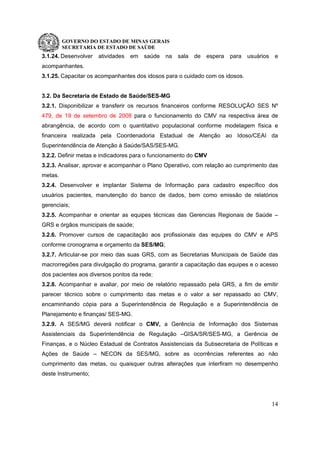 GOVERNO DO ESTADO DE MINAS GERAIS
SECRETARIA DE ESTADO DE SAÚDE
14
3.1.24. Desenvolver atividades em saúde na sala de espera para usuários e
acompanhantes.
3.1.25. Capacitar os acompanhantes dos idosos para o cuidado com os idosos.
3.2. Da Secretaria de Estado de Saúde/SES-MG
3.2.1. Disponibilizar e transferir os recursos financeiros conforme RESOLUÇÃO SES Nº
479, de 19 de setembro de 2008 para o funcionamento do CMV na respectiva área de
abrangência, de acordo com o quantitativo populacional conforme modelagem física e
financeira realizada pela Coordenadoria Estadual de Atenção ao Idoso/CEAI da
Superintendência de Atenção à Saúde/SAS/SES-MG.
3.2.2. Definir metas e indicadores para o funcionamento do CMV
3.2.3. Analisar, aprovar e acompanhar o Plano Operativo, com relação ao cumprimento das
metas.
3.2.4. Desenvolver e implantar Sistema de Informação para cadastro específico dos
usuários pacientes, manutenção do banco de dados, bem como emissão de relatórios
gerenciais;
3.2.5. Acompanhar e orientar as equipes técnicas das Gerencias Regionais de Saúde –
GRS e órgãos municipais de saúde;
3.2.6. Promover cursos de capacitação aos profissionais das equipes do CMV e APS
conforme cronograma e orçamento da SES/MG;
3.2.7. Articular-se por meio das suas GRS, com as Secretarias Municipais de Saúde das
macrorregiões para divulgação do programa, garantir a capacitação das equipes e o acesso
dos pacientes aos diversos pontos da rede;
3.2.8. Acompanhar e avaliar, por meio de relatório repassado pela GRS, a fim de emitir
parecer técnico sobre o cumprimento das metas e o valor a ser repassado ao CMV,
encaminhando cópia para a Superintendência de Regulação e a Superintendência de
Planejamento e finanças/ SES-MG.
3.2.9. A SES/MG deverá notificar o CMV, a Gerência de Informação dos Sistemas
Assistenciais da Superintendência de Regulação –GISA/SR/SES-MG, a Gerência de
Finanças, e o Núcleo Estadual de Contratos Assistenciais da Subsecretaria de Políticas e
Ações de Saúde – NECON da SES/MG, sobre as ocorrências referentes ao não
cumprimento das metas, ou quaisquer outras alterações que interfiram no desempenho
deste Instrumento;
 