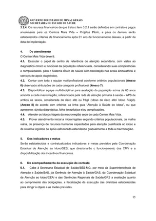 GOVERNO DO ESTADO DE MINAS GERAIS
SECRETARIA DE ESTADO DE SAÚDE
15
3.2.4. Os recursos financeiros de que trata o item 3.2.1 serão definidos em contrato e pagos
anualmente para os Centros Mais Vida – Projetos Piloto, e para os demais serão
estabelecidos critérios de financiamento após 01 ano de funcionamento desses, a partir da
data de implantação.
4. Do atendimento
O Centro Mais Vida deverá:
4.1. Executar o papel de centro de referência de atenção secundária, com vistas ao
diagnóstico clínico e funcional da população referenciada, considerando suas competências
e complexidades, para o Sistema Único de Saúde com habilitação nas áreas ambulatorial e
serviços de apoio diagnóstico.
4.2. Contar com toda a equipe multiprofissional conforme critérios populacionais (Anexo
6) observado atribuições de cada categoria profissional (Anexo 7).
4.3. Disponibilizar equipe multidisciplinar para avaliação da população acima de 60 anos
adscrita a cada macrorregião, referenciada pela rede de atenção primaria à saúde – APS de
ambos os sexos, considerada de risco alto ou frágil (Idoso de risco alto/ Idoso Frágil)-
(Anexo 8) de acordo com critérios da linha guia “Atenção à Saúde do Idoso”, ou que
apresente: dúvida diagnóstica, falha terapêutica e/ou complicações.
4.4. Atender os idosos frágeis da macrorregião sede de cada Centro Mais Vida.
4.5. Prover atendimento inicial a microrregiões segundo critérios populacionais, de malha
viária, de presença de recursos humanos capacitados para atenção qualificada ao idoso e
de sistema logístico de apoio estruturado estendendo gradualmente a toda a macrorregião.
5. Dos indicadores e metas
Serão estabelecidos e contratualizados indicadores e metas previstos pela Coordenação
Estadual de Atenção ao Idoso/SES, que direcionarão o funcionamento dos CMV e a
disponibilização dos incentivos financeiros.
6. Do acompanhamento da execução do contrato
6.1. Cabe à Secretaria Estadual de Saúde/SES-MG, por meio da Superintendência de
Atenção a Saúde/SAS, da Gerência de Atenção à Saúde/GAS, da Coordenação Estadual
de Atenção ao Idoso/CEAI e das Gerências Regionais de Saúde/GRS a avaliação quanto
ao cumprimento das obrigações, a fiscalização da execução das diretrizes estabelecidas
para atingir o objeto e as metas previstas.
 