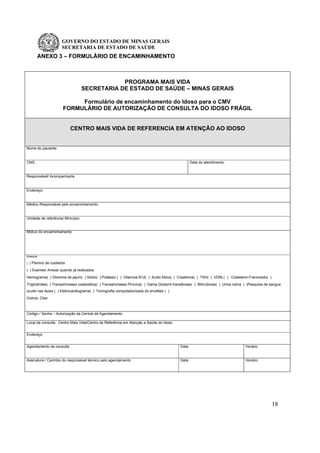 GOVERNO DO ESTADO DE MINAS GERAIS
SECRETARIA DE ESTADO DE SAÚDE
18
ANEXO 3 – FORMULÁRIO DE ENCAMINHAMENTO
PROGRAMA MAIS VIDA
SECRETARIA DE ESTADO DE SAÚDE – MINAS GERAIS
Formulário de encaminhamento do Idoso para o CMV
FORMULÁRIO DE AUTORIZAÇÃO DE CONSULTA DO IDOSO FRÁGIL
CENTRO MAIS VIDA DE REFERENCIA EM ATENÇÃO AO IDOSO
Nome do paciente:
CNS: Data do atendimento:
Responsável/ Acompanhante
Endereço:
Médico Responsável pelo encaminhamento:
Unidade de referência/ Minicípio:
Motivo do encaminhamento
Anexos
( ) Plamno de cuidados
( ) Exames/ Anexar quando já realizados
Hemograma( ) Glicemia de jejum( ) Sódio( ) Potássio ( ) Vitamina B12( ) Acido fólico( ) Creatinina( ) TSH( ) VDRL( ) Colesterol Fracionado( )
Triglicérides( ) Transaminases oxalacética( ) Transaminases Pirúvica( ) Gama Glutamil transferase( ) Bilirrubinas( ) Urina rotina ( )Pesquisa de sangue
oculto nas fezes ( ) Eletrocardiograma( ) Tomografia computadorizada do encéfalo ( )
Outros- Citar
Código / Senha – Autorização da Central de Agendamento:
Local da consulta: Centro Mais Vida/Centro de Referência em Atenção a Saúde do Idoso
Endereço
Agendamento da consulta Data: Horário
Assinatura / Carimbo do responsável técnico pelo agendamento Data: Horário
 