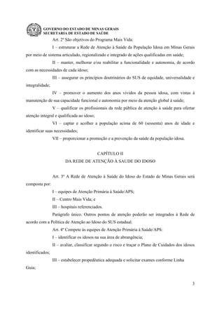 GOVERNO DO ESTADO DE MINAS GERAIS
SECRETARIA DE ESTADO DE SAÚDE
3
Art. 2º São objetivos do Programa Mais Vida:
I – estruturar a Rede de Atenção à Saúde da População Idosa em Minas Gerais
por meio de sistema articulado, regionalizado e integrado de ações qualificadas em saúde;
II – manter, melhorar e/ou reabilitar a funcionalidade e autonomia, de acordo
com as necessidades de cada idoso;
III – assegurar os princípios doutrinários do SUS de equidade, universalidade e
integralidade;
IV – promover o aumento dos anos vividos da pessoa idosa, com vistas à
manutenção de sua capacidade funcional e autonomia por meio da atenção global à saúde;
V – qualificar os profissionais da rede pública de atenção à saúde para ofertar
atenção integral e qualificada ao idoso;
VI – captar e acolher a população acima de 60 (sessenta) anos de idade e
identificar suas necessidades;
VII – proporcionar a promoção e a prevenção da saúde da população idosa.
CAPÍTULO II
DA REDE DE ATENÇÃO À SAUDE DO IDOSO
Art. 3º A Rede de Atenção à Saúde do Idoso do Estado de Minas Gerais será
composta por:
I – equipes de Atenção Primária à Saúde/APS;
II – Centro Mais Vida; e
III – hospitais referenciados.
Parágrafo único. Outros pontos de atenção poderão ser integrados à Rede de
acordo com a Política de Atenção ao Idoso do SUS estadual.
Art. 4º Compete às equipes de Atenção Primária à Saúde/APS:
I – identificar os idosos na sua área de abrangência;
II – avaliar, classificar segundo o risco e traçar o Plano de Cuidados dos idosos
identificados;
III – estabelecer propedêutica adequada e solicitar exames conforme Linha
Guia;
 
