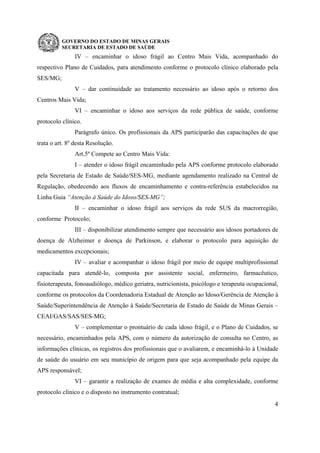 GOVERNO DO ESTADO DE MINAS GERAIS
SECRETARIA DE ESTADO DE SAÚDE
4
IV – encaminhar o idoso frágil ao Centro Mais Vida, acompanhado do
respectivo Plano de Cuidados, para atendimento conforme o protocolo clínico elaborado pela
SES/MG;
V – dar continuidade ao tratamento necessário ao idoso após o retorno dos
Centros Mais Vida;
VI – encaminhar o idoso aos serviços da rede pública de saúde, conforme
protocolo clínico.
Parágrafo único. Os profissionais da APS participarão das capacitações de que
trata o art. 8º desta Resolução.
Art.5º Compete ao Centro Mais Vida:
I – atender o idoso frágil encaminhado pela APS conforme protocolo elaborado
pela Secretaria de Estado de Saúde/SES-MG, mediante agendamento realizado na Central de
Regulação, obedecendo aos fluxos de encaminhamento e contra-referência estabelecidos na
Linha Guia “Atenção à Saúde do Idoso/SES-MG”;
II – encaminhar o idoso frágil aos serviços da rede SUS da macrorregião,
conforme Protocolo;
III – disponibilizar atendimento sempre que necessário aos idosos portadores de
doença de Alzheimer e doença de Parkinson, e elaborar o protocolo para aquisição de
medicamentos excepcionais;
IV – avaliar e acompanhar o idoso frágil por meio de equipe multiprofissional
capacitada para atendê-lo, composta por assistente social, enfermeiro, farmacêutico,
fisioterapeuta, fonoaudiólogo, médico geriatra, nutricionista, psicólogo e terapeuta ocupacional,
conforme os protocolos da Coordenadoria Estadual de Atenção ao Idoso/Gerência de Atenção à
Saúde/Superintendência de Atenção à Saúde/Secretaria de Estado de Saúde de Minas Gerais –
CEAI/GAS/SAS/SES-MG;
V – complementar o prontuário de cada idoso frágil, e o Plano de Cuidados, se
necessário, encaminhados pela APS, com o número da autorização de consulta no Centro, as
informações clínicas, os registros dos profissionais que o avaliarem, e encaminhá-lo à Unidade
de saúde do usuário em seu município de origem para que seja acompanhado pela equipe da
APS responsável;
VI – garantir a realização de exames de média e alta complexidade, conforme
protocolo clínico e o disposto no instrumento contratual;
 