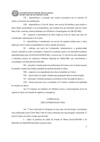 GOVERNO DO ESTADO DE MINAS GERAIS
SECRETARIA DE ESTADO DE SAÚDE
5
VII – disponibilizar a execução dos exames necessários em no máximo 36
(trinta e seis) horas do atendimento;
VIII – disponibilizar a Casa de Apoio, com serviço de hotelaria, para acolher o
idoso frágil encaminhado e seu acompanhante, que residam fora do município sede do Centro
Mais Vida, conforme critérios definidos na CIB Macro e homologados na CIB-SUS/MG;
IX – organizar a permanência do idoso frágil na Casa de Apoio por meio do
Coordenador Administrativo do Centro;
X – disponibilizar o atendimento em serviço de urgência médica para o idoso
frágil que estiver sendo acompanhado no Centro, quando necessário;
XI – elaborar, por meio do Coordenador Administrativo, a produtividade
mensal, contendo as ações executadas e respectivos montantes gastos, em formulários próprios
disponibilizados pela CEAI/GAS/SAS/SES-MG, e enviá-la até o 5º dia útil do mês subseqüente
à referência técnica da respectiva Gerência Regional de Saúde/GRS, que encaminhará o
consolidado à CEAI/GAS/SAS/SES-MG.
XII – proceder à interlocução dos profissionais do Centro com os demais pontos
de atenção visando uma melhor qualidade da atenção prestada ao idoso;
XIII – capacitar os acompanhantes dos idosos atendidos no Centro;
XIV – apoiar ações em saúde voltadas para população idosa na macrorregião;
XV – participar e fomentar pesquisas científicas na área da saúde do idoso; e
XVI – buscar parcerias com a sociedade civil visando a melhoria da qualidade
de atenção aos idosos.
Art. 6º Compete aos hospitais de referência micro e macrorregional servir de
suporte ao idoso em situação de urgência e emergência.
CAPÍTULO III
DOS CENTROS MAIS VIDA
Art. 7º Para efetivação do Programa de que trata esta Resolução, inicialmente
será credenciada como Centro Mais Vida 01 (uma) instituição por macrorregião, totalizando 13
(treze) Centros em todo o estado, que deverão:
I – aderir às políticas de saúde do Estado de Minas Gerais/SES-MG e do
Ministério da Saúde/MS destinadas à pessoa idosa;
 