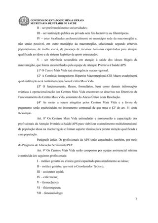 GOVERNO DO ESTADO DE MINAS GERAIS
SECRETARIA DE ESTADO DE SAÚDE
6
II – ser preferencialmente universidades;
III – ser instituição publica ou privada sem fins lucrativos ou filantrópicas.
IV – estar localizadas preferencialmente no município sede da macrorregião e,
não sendo possível, em outro município da macrorregião, selecionado segundo critérios
populacionais, de malha viária, de presença de recursos humanos capacitados para atenção
qualificada ao idoso e de sistema logístico de apoio estruturado;
V – ser referência secundária em atenção à saúde dos idosos frágeis da
macrorregião, que forem encaminhados pela equipe de Atenção Primária à Saúde/APS.
§1º O Centro Mais Vida terá abrangência macrorregional.
§2º A Comissão Intergestores Bipartite Macrorregional/CIB Macro estabelecerá
qual instituição será contratualizada como Centro Mais Vida.
§3º O funcionamento, fluxos, formulários, bem como demais informações
relativas à operacionalização dos Centros Mais Vida encontram-se descritas nas Diretrizes de
Funcionamento do Centro Mais Vida, constante do Anexo Único desta Resolução.
§4º As metas a serem atingidas pelos Centros Mais Vida e a forma de
pagamento serão estabelecidas no instrumento contratual de que trata o §2º do art. 11 desta
Resolução.
Art. 8º Os Centros Mais Vida estimularão e promoverão a capacitação dos
profissionais da Atenção Primária à Saúde/APS para viabilizar o atendimento multidimensional
da população idosa na macrorregião e formar suporte técnico para prestar atenção qualificada a
essa população.
Parágrafo único. Os profissionais da APS serão capacitados, também, por meio
do Programa de Educação Permanente/PEP.
Art. 9º Os Centros Mais Vida serão compostos por equipe assistencial mínima
constituída dos seguintes profissionais:
I – médico geriatra ou clínico geral capacitado para atendimento ao idoso;
II – médico geriatra, que será o Coordenador Técnico;
III – assistente social;
IV – enfermeiro;
V – farmacêutico;
VI – fisioterapeuta;
VII – fonoaudiólogo;
 