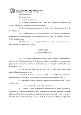 GOVERNO DO ESTADO DE MINAS GERAIS
SECRETARIA DE ESTADO DE SAÚDE
7
VIII – nutricionista;
IX – psicólogo; e
X – terapeuta ocupacional;
§1º A instituição credenciada como Centro Mais Vida ficará responsável pela
fixação, contratação e manutenção do quadro de pessoal.
§2° O Coordenador Administrativo do Centro Mais Vida deverá ter Curso de
Nível Superior.
§3º As responsabilidades de cada profissional e as respectivas cargas horárias
estão descritas nas Diretrizes de Funcionamento do Centro Mais Vida constante do Anexo
Único desta Resolução.
Art. 10 A Casa de Apoio é parte do Centro Mais Vida, sendo este responsável
pela manutenção e organização daquela.
CAPÍTULO IV
DO FINANCIAMENTO
Art. 11 A SES-MG disponibilizará recursos financeiros para a implantação dos
Centros Mais Vida e financiamento do Programa, com base em indicadores e metas que serão
propostos no instrumento contratual a ser firmado com as instituições credenciadas como
Centro Mais Vida.
§1º Os recursos financeiros de que trata o caput deste artigo serão
disponibilizados da seguinte forma:
I – transferência do Fundo Estadual de Saúde ao Fundo Municipal de Saúde do
município sede do Centro Mais Vida, quando se tratar de município em gestão plena; e
II – pagamento direto a instituição credenciada como Centro Mais Vida nos
seguintes casos:
a) quando se tratar de serviço sob gestão estadual;
b) quando se tratar de Consórcio Intermunicipal de Saúde, cuja sede da
entidade a ser credenciada como Centro Mais Vida esteja em município habilitado em gestão
plena que não tenha interesse na formalização do instrumento contratual, ouvida a respectiva
CIB/SUS-MG, conforme Resolução SES n° 1418, de 21 de fevereiro de 2008, que dispõe sobre
 
