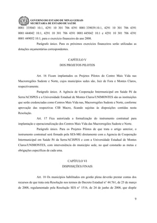 GOVERNO DO ESTADO DE MINAS GERAIS
SECRETARIA DE ESTADO DE SAÚDE
9
0001 335043 10.1, 4291 10 301 706 4391 0001 339039.10.1, 4291 10 301 706 4391
0001 444042 10.1, 4291 10 301 706 4391 0001 445042 10.1 e 4291 10 301 706 4391
0001 449052 10.1, para o exercício financeiro do ano 2008.
Parágrafo único. Para os próximos exercícios financeiros serão utilizadas as
dotações orçamentárias correspondentes.
CAPÍTULO V
DOS PROJETOS PILOTOS
Art. 16 Ficam implantados os Projetos Pilotos do Centro Mais Vida nas
Macrorregiões Sudeste e Norte, cujos municípios sedes são, Juiz de Fora e Montes Claros,
respectivamente.
Parágrafo único. A Agência de Cooperação Intermunicipal em Saúde Pé da
Serra/ACISPES e a Universidade Estadual de Montes Claros/UNIMONTES são as instituições
que serão credenciadas como Centros Mais Vida nas, Macrorregiões Sudeste e Norte, conforme
aprovação das respectivas CIB Macro, ficando sujeitas às disposições contidas nesta
Resolução.
Art. 17 Fica autorizada a formalização do instrumento contratual para
implantação e operacionalização dos Centros Mais Vida das Macrorregiões Sudeste e Norte.
Parágrafo único. Para os Projetos Pilotos de que trata o artigo anterior, o
instrumento contratual será firmado pela SES-MG diretamente com a Agencia de Cooperação
Intermunicipal em Saúde Pé da Serra/ACISPES e com a Universidade Estadual de Montes
Claros/UNIMONTES, com interveniência do município sede, no qual constarão as metas e
obrigações específicas de cada uma.
CAPÍTULO VI
DISPOSIÇÕES FINAIS
Art. 18 Os municípios habilitados em gestão plena deverão prestar contas dos
recursos de que trata esta Resolução nos termos do Decreto Estadual n° 44.761, de 25 de março
de 2008, regulamentado pela Resolução SES n° 1516, de 24 de junho de 2008, que dispõe
 