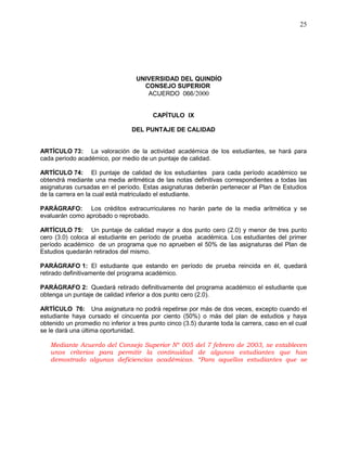 UNIVERSIDAD DEL QUINDÍO
CONSEJO SUPERIOR
ACUERDO 066/2000
25
CAPÍTULO IX
DEL PUNTAJE DE CALIDAD
ARTÍCULO 73: La valoración de la actividad académica de los estudiantes, se hará para
cada periodo académico, por medio de un puntaje de calidad.
ARTÍCULO 74: El puntaje de calidad de los estudiantes para cada período académico se
obtendrá mediante una media aritmética de las notas definitivas correspondientes a todas las
asignaturas cursadas en el período. Estas asignaturas deberán pertenecer al Plan de Estudios
de la carrera en la cual está matriculado el estudiante.
PARÁGRAFO: Los créditos extracurriculares no harán parte de la media aritmética y se
evaluarán como aprobado o reprobado.
ARTÍCULO 75: Un puntaje de calidad mayor a dos punto cero (2.0) y menor de tres punto
cero (3.0) coloca al estudiante en período de prueba académica. Los estudiantes del primer
período académico de un programa que no aprueben el 50% de las asignaturas del Plan de
Estudios quedarán retirados del mismo.
PARÁGRAFO 1: El estudiante que estando en período de prueba reincida en él, quedará
retirado definitivamente del programa académico.
PARÁGRAFO 2: Quedará retirado definitivamente del programa académico el estudiante que
obtenga un puntaje de calidad inferior a dos punto cero (2.0).
ARTÍCULO 76: Una asignatura no podrá repetirse por más de dos veces, excepto cuando el
estudiante haya cursado el cincuenta por ciento (50%) o más del plan de estudios y haya
obtenido un promedio no inferior a tres punto cinco (3.5) durante toda la carrera, caso en el cual
se le dará una última oportunidad.
Mediante Acuerdo del Consejo Superior Nº 005 del 7 febrero de 2003, se establecen
unos criterios para permitir la continuidad de algunos estudiantes que han
demostrado algunas deficiencias académicas. “Para aquellos estudiantes que se
 