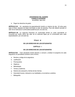 UNIVERSIDAD DEL QUINDÍO
CONSEJO SUPERIOR
ACUERDO 066/2000
28
b. Pagar los derechos de grado.
ARTÍCULO 83: Un estudiante de especialización tendrá un máximo de dos (2) años para
optar el título, después de haber terminado su plan de estudios. Para ello deberá cancelar el
valor de la matrícula en continuidad académica por una sola vez.
ARTÍCULO 84: La matrícula financiera en continuidad tendrá un costo equivalente al
cincuenta por ciento (50%) del valor de la matrícula fijado por la Universidad para cada
especialización, por una sola vez.
TÍTULO IV
DE LOS DERECHOS DE LOS ESTUDIANTES
CAPÍTULO I
DE LOS DERECHOS DE LOS ESTUDIANTES
ARTÍCULO 85: Todo estudiante tendrá derecho a conocer y analizar el programa de cada
asignatura; el cuál deberá contener como mínimo:
a. Nombre y código de la asignatura.
b. Justificación
c. Prerrequisitos
d. Objetivos.
e. Metodología.
f. Temas y subtemas.
g. Sistema de evaluación y fechas de las mismas.
h. Intensidad horaria, indicación si es habilitable y si es teórica o práctica.
i. Bibliografía.
 