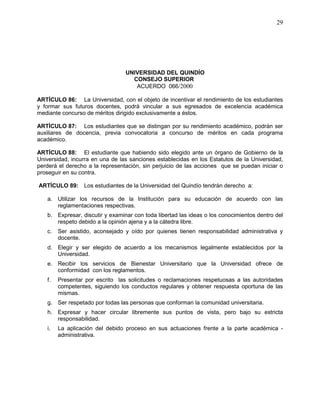 UNIVERSIDAD DEL QUINDÍO
CONSEJO SUPERIOR
ACUERDO 066/2000
29
ARTÍCULO 86: La Universidad, con el objeto de incentivar el rendimiento de los estudiantes
y formar sus futuros docentes, podrá vincular a sus egresados de excelencia académica
mediante concurso de méritos dirigido exclusivamente a éstos.
ARTÍCULO 87: Los estudiantes que se distingan por su rendimiento académico, podrán ser
auxiliares de docencia, previa convocatoria a concurso de méritos en cada programa
académico.
ARTÍCULO 88: El estudiante que habiendo sido elegido ante un órgano de Gobierno de la
Universidad, incurra en una de las sanciones establecidas en los Estatutos de la Universidad,
perderá el derecho a la representación, sin perjuicio de las acciones que se puedan iniciar o
proseguir en su contra.
ARTÍCULO 89: Los estudiantes de la Universidad del Quindío tendrán derecho a:
a. Utilizar los recursos de la Institución para su educación de acuerdo con las
reglamentaciones respectivas.
b. Expresar, discutir y examinar con toda libertad las ideas o los conocimientos dentro del
respeto debido a la opinión ajena y a la cátedra libre.
c. Ser asistido, aconsejado y oído por quienes tienen responsabilidad administrativa y
docente.
d. Elegir y ser elegido de acuerdo a los mecanismos legalmente establecidos por la
Universidad.
e. Recibir los servicios de Bienestar Universitario que la Universidad ofrece de
conformidad con los reglamentos.
f. Presentar por escrito las solicitudes o reclamaciones respetuosas a las autoridades
competentes, siguiendo los conductos regulares y obtener respuesta oportuna de las
mismas.
g. Ser respetado por todas las personas que conforman la comunidad universitaria.
h. Expresar y hacer circular libremente sus puntos de vista, pero bajo su estricta
responsabilidad.
i. La aplicación del debido proceso en sus actuaciones frente a la parte académica -
administrativa.
 