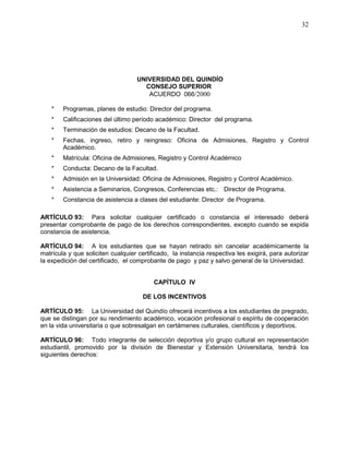 UNIVERSIDAD DEL QUINDÍO
CONSEJO SUPERIOR
ACUERDO 066/2000
32
* Programas, planes de estudio: Director del programa.
* Calificaciones del último período académico: Director del programa.
* Terminación de estudios: Decano de la Facultad.
* Fechas, ingreso, retiro y reingreso: Oficina de Admisiones, Registro y Control
Académico.
* Matrícula: Oficina de Admisiones, Registro y Control Académico
* Conducta: Decano de la Facultad.
* Admisión en la Universidad: Oficina de Admisiones, Registro y Control Académico.
* Asistencia a Seminarios, Congresos, Conferencias etc.: Director de Programa.
* Constancia de asistencia a clases del estudiante: Director de Programa.
ARTÍCULO 93: Para solicitar cualquier certificado o constancia el interesado deberá
presentar comprobante de pago de los derechos correspondientes, excepto cuando se expida
constancia de asistencia.
ARTÍCULO 94: A los estudiantes que se hayan retirado sin cancelar académicamente la
matrícula y que soliciten cualquier certificado, la instancia respectiva les exigirá, para autorizar
la expedición del certificado, el comprobante de pago y paz y salvo general de la Universidad.
CAPÍTULO IV
DE LOS INCENTIVOS
ARTÍCULO 95: La Universidad del Quindío ofrecerá incentivos a los estudiantes de pregrado,
que se distingan por su rendimiento académico, vocación profesional o espíritu de cooperación
en la vida universitaria o que sobresalgan en certámenes culturales, científicos y deportivos.
ARTÍCULO 96: Todo integrante de selección deportiva y/o grupo cultural en representación
estudiantil, promovido por la división de Bienestar y Extensión Universitaria, tendrá los
siguientes derechos:
 