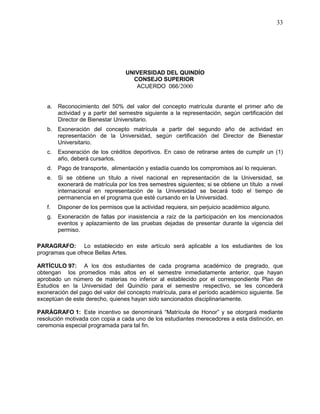 UNIVERSIDAD DEL QUINDÍO
CONSEJO SUPERIOR
ACUERDO 066/2000
33
a. Reconocimiento del 50% del valor del concepto matrícula durante el primer año de
actividad y a partir del semestre siguiente a la representación, según certificación del
Director de Bienestar Universitario.
b. Exoneración del concepto matrícula a partir del segundo año de actividad en
representación de la Universidad, según certificación del Director de Bienestar
Universitario.
c. Exoneración de los créditos deportivos. En caso de retirarse antes de cumplir un (1)
año, deberá cursarlos.
d. Pago de transporte, alimentación y estadía cuando los compromisos así lo requieran.
e. Si se obtiene un título a nivel nacional en representación de la Universidad, se
exonerará de matrícula por los tres semestres siguientes; si se obtiene un título a nivel
internacional en representación de la Universidad se becará todo el tiempo de
permanencia en el programa que esté cursando en la Universidad.
f. Disponer de los permisos que la actividad requiera, sin perjuicio académico alguno.
g. Exoneración de fallas por inasistencia a raíz de la participación en los mencionados
eventos y aplazamiento de las pruebas dejadas de presentar durante la vigencia del
permiso.
PARAGRAFO: Lo establecido en este artículo será aplicable a los estudiantes de los
programas que ofrece Bellas Artes.
ARTÍCULO 97: A los dos estudiantes de cada programa académico de pregrado, que
obtengan los promedios más altos en el semestre inmediatamente anterior, que hayan
aprobado un número de materias no inferior al establecido por el correspondiente Plan de
Estudios en la Universidad del Quindío para el semestre respectivo, se les concederá
exoneración del pago del valor del concepto matrícula, para el período académico siguiente. Se
exceptúan de este derecho, quienes hayan sido sancionados disciplinariamente.
PARÁGRAFO 1: Este incentivo se denominará “Matrícula de Honor” y se otorgará mediante
resolución motivada con copia a cada uno de los estudiantes merecedores a esta distinción, en
ceremonia especial programada para tal fin.
 