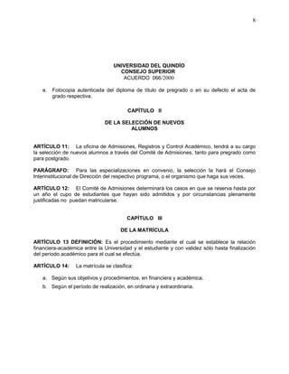 UNIVERSIDAD DEL QUINDÍO
CONSEJO SUPERIOR
ACUERDO 066/2000
8
e. Fotocopia autenticada del diploma de título de pregrado o en su defecto el acta de
grado respectiva.
CAPÍTULO II
DE LA SELECCIÓN DE NUEVOS
ALUMNOS
ARTÍCULO 11: La oficina de Admisiones, Registros y Control Académico, tendrá a su cargo
la selección de nuevos alumnos a través del Comité de Admisiones, tanto para pregrado como
para postgrado.
PARÁGRAFO: Para las especializaciones en convenio, la selección la hará el Consejo
Interinstitucional de Dirección del respectivo programa, o el organismo que haga sus veces.
ARTÍCULO 12: El Comité de Admisiones determinará los casos en que se reserva hasta por
un año el cupo de estudiantes que hayan sido admitidos y por circunstancias plenamente
justificadas no puedan matricularse.
CAPÍTULO III
DE LA MATRÍCULA
ARTÍCULO 13 DEFINICIÓN: Es el procedimiento mediante el cual se establece la relación
financiera-académica entre la Universidad y el estudiante y con validez sólo hasta finalización
del período académico para el cual se efectúa.
ARTÍCULO 14: La matrícula se clasifica:
a. Según sus objetivos y procedimientos, en financiera y académica.
b. Según el período de realización, en ordinaria y extraordinaria.
 