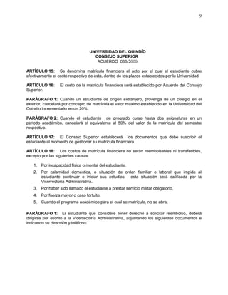 UNIVERSIDAD DEL QUINDÍO
CONSEJO SUPERIOR
ACUERDO 066/2000
9
ARTÍCULO 15: Se denomina matrícula financiera el acto por el cual el estudiante cubre
efectivamente el costo respectivo de ésta, dentro de los plazos establecidos por la Universidad.
ARTÍCULO 16: El costo de la matrícula financiera será establecido por Acuerdo del Consejo
Superior.
PARÁGRAFO 1: Cuando un estudiante de origen extranjero, provenga de un colegio en el
exterior, cancelará por concepto de matrícula el valor máximo establecido en la Universidad del
Quindío incrementado en un 20%.
PARÁGRAFO 2: Cuando el estudiante de pregrado curse hasta dos asignaturas en un
periodo académico, cancelará el equivalente al 50% del valor de la matrícula del semestre
respectivo.
ARTÍCULO 17: El Consejo Superior establecerá los documentos que debe suscribir el
estudiante al momento de gestionar su matrícula financiera.
ARTÍCULO 18: Los costos de matrícula financiera no serán reembolsables ni transferibles,
excepto por las siguientes causas:
1. Por incapacidad física o mental del estudiante.
2. Por calamidad doméstica, o situación de orden familiar o laboral que impida al
estudiante continuar o iniciar sus estudios; esta situación será calificada por la
Vicerrectoría Administrativa.
3. Por haber sido llamado el estudiante a prestar servicio militar obligatorio.
4. Por fuerza mayor o caso fortuito.
5. Cuando el programa académico para el cual se matricule, no se abra.
PARÁGRAFO 1: El estudiante que considere tener derecho a solicitar reembolso, deberá
dirigirse por escrito a la Vicerrectoría Administrativa, adjuntando los siguientes documentos e
indicando su dirección y teléfono:
 