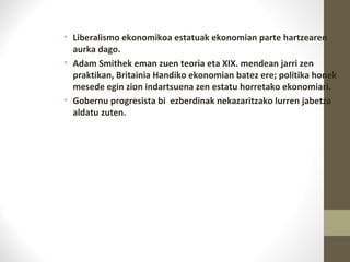 • Liberalismo ekonomikoa estatuak ekonomian parte hartzearen
aurka dago.
• Adam Smithek eman zuen teoria eta XIX. mendean jarri zen
praktikan, Britainia Handiko ekonomian batez ere; politika honek
mesede egin zion indartsuena zen estatu horretako ekonomiari.
• Gobernu progresista bi ezberdinak nekazaritzako lurren jabetza
aldatu zuten.
 