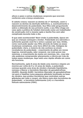 altura e peso e outras mudanças corporais que ocorrem
conforme uma criança amadurece.
O cabelo cresce; nascem os dentes da 1ª dentição, caem e
nascem os dentes da dentição definitiva, e, eventualmente o
desenvolvimento da puberdade. Sua filha está perguntando
sobre a obtenção de seu primeiro sutiã, e seu filho chega em
casa após a prática de futebol cheirando como um trabalhador
de construção civil e mesmo após o banho fica com odor
complicado durante todo o dia.
O que está acontecendo? Bem-vindo à puberdade, época em
que as crianças começam a brotar. Puberdade era estranho o
suficiente quando você foi o único a passar por isso. Então,
como você pode ajudar seu filho através de todas as essas
mudanças complexas, uma hora difícil da vida. Estágios da
puberdade: claro, a maioria de nós conhece os sinais
reveladores da puberdade - crescimento de pêlos em novos
lugares, menstruação, odor corporal, voz mais grave nos
meninos, o crescimento da mama em meninas, etc., mas nós
não podemos compreender plenamente a ciência por trás de
todas essas mudanças. Aqui está uma rápida olhada em como
ela funciona.
Normalmente, após 8 anos de idade uma menina e depois um
menino por volta de 9 a 13 anos de idade, a puberdade
começa quando uma área do cérebro chamada hipotálamo,
começa a liberar o hormônio liberador de gonadotrofinas
(GnRH). Quando GnRH- hormônio liberador de gonadotrofinas
vai para a hipófise (uma pequena glândula localizada na base
do cérebro, que produz hormônios que controlam outras
glândulas por todo o corpo), ele libera mais dois hormônios da
puberdade - o hormônio luteinizante (LH) e o hormônio
folículo estimulante (FSH).

 