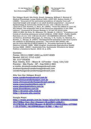 Der Häägen Brazil, São Paulo, Brasil; Gangong, William F. Review of
Medical Physiology, Lange Medical 2001, p392-397; Bolton-Smith, C.
(2000). "Accuracy of the estimated prevalence of obesity from self
reported height and weight in an adult Scottish population". Journal of
Epidemiology & Community Health 54 (2): 143–148.doi:10.1136
/jech.54.2.143; Komlos, J.; Baur, M. (2004). "From the tallest to (one of)
the fattest: The enigmatic fate of the American population in the 20th
century". Economics & Human Biology 2: 57.doi:10.1016/j.ehb.
2003.12.006; De Onis, M.; Blössner, M.; Borghi, E. (2011). "Prevalence and
trends of stunting among pre-school children, 1990–2020". Public Health
Nutrition 15 (1): 142–148.doi:10.1017 /S1368980011001315. PMID
21752311; Grantham-Mcgregor, S.; Cheung, Y. B.; Cueto, S.; Glewwe, P.;
Richter, L.; Strupp, B. (2007)."Developmental potential in the first 5 years
for children in developing countries". The Lancet 369 (9555): 60.
doi:10.1016/S0140-6736(07)60032-4; "Encuesta Nacional de Salud
Materno Infantil, 2008‒ 2009 (English: Guatemala Reproductive Health
Survey 2008‒ 2009)". Guatemala City, Guatemala: Ministerio de Salud
Pública y Asistencia Social. 2010-12. p. 670.

Contato:
Fones: 55(11) 5087-4404 ou 6197-0305
Nextel: 55(11) 7717-1257
ID: 111*101625
Rua: Estela, 515 – Bloco D -12ºandar - Conj. 121/122
Paraiso - São Paulo - SP - Cep 04011-002
e-mails: drcaio@vanderhaagenbrasil.com
drahenriqueta@vanderhaagenbrasil.com
vanderhaagen@vanderhaagenbrasil.com
Site Van Der Häägen Brazil
www.vanderhaagenbrazil.com.br
www.clinicavanderhaagen.com.br
www.clinicasvanderhaagenbrasil.com.br
www.crescimentoinfoco.com.br
www.obesidadeinfoco.com.br
www.tireoidismo.com.br
http://drcaiojr.site.med.br
http://dracaio.site.med.br
Google Maps:
http://maps.google.com.br/maps/place?cid=5099901339000
351730&q=Van+Der+Haagen+Brasil&hl=pt&sll=23.578256,46.645653&sspn=0.005074,0.009645&ie=UTF8&ll
=-23.575591,-46.650481&spn=0,0&t = h&z=17

 
