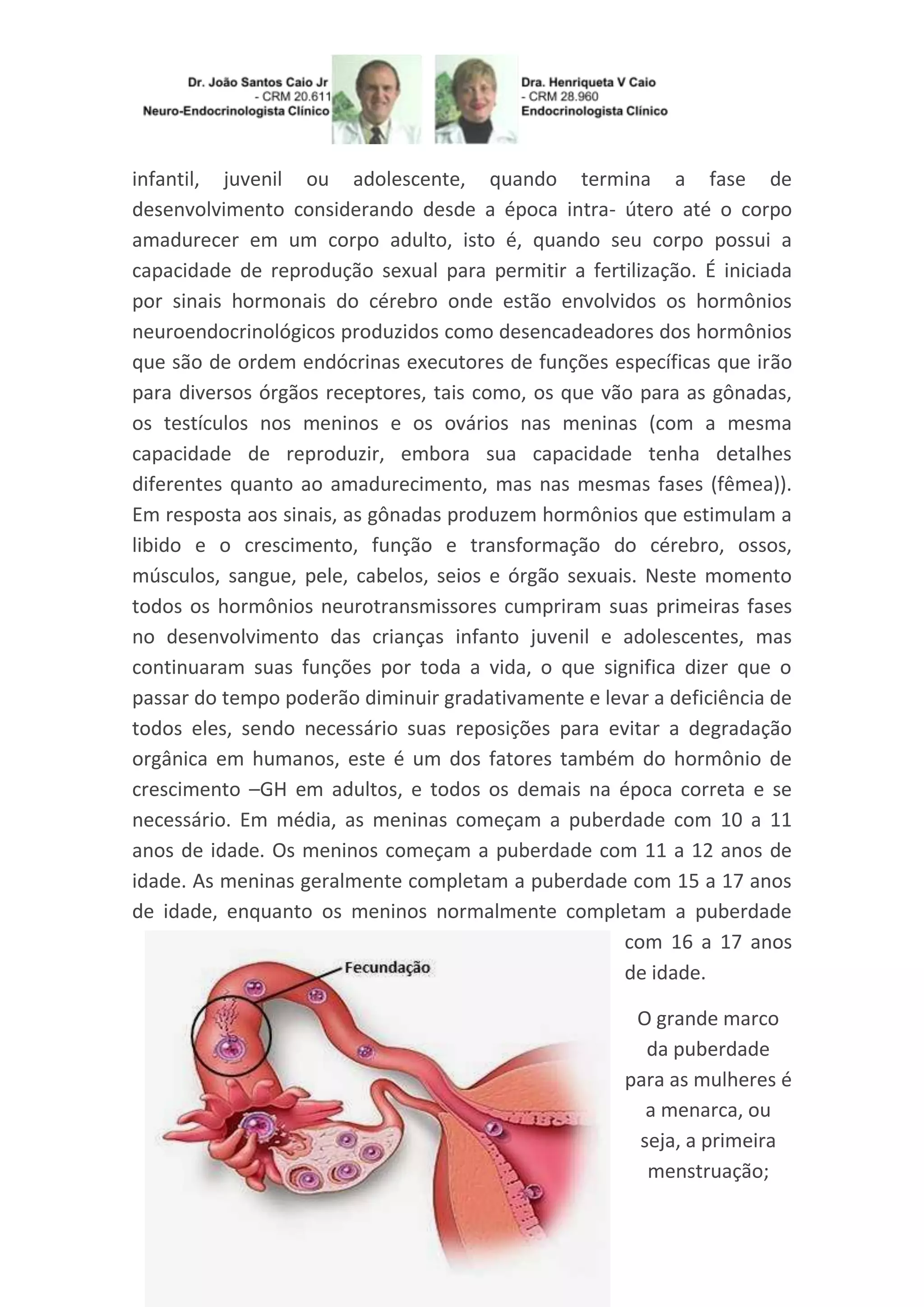infantil, juvenil ou adolescente, quando termina a fase de
desenvolvimento considerando desde a época intra- útero até o corpo
amadurecer em um corpo adulto, isto é, quando seu corpo possui a
capacidade de reprodução sexual para permitir a fertilização. É iniciada
por sinais hormonais do cérebro onde estão envolvidos os hormônios
neuroendocrinológicos produzidos como desencadeadores dos hormônios
que são de ordem endócrinas executores de funções específicas que irão
para diversos órgãos receptores, tais como, os que vão para as gônadas,
os testículos nos meninos e os ovários nas meninas (com a mesma
capacidade de reproduzir, embora sua capacidade tenha detalhes
diferentes quanto ao amadurecimento, mas nas mesmas fases (fêmea)).
Em resposta aos sinais, as gônadas produzem hormônios que estimulam a
libido e o crescimento, função e transformação do cérebro, ossos,
músculos, sangue, pele, cabelos, seios e órgão sexuais. Neste momento
todos os hormônios neurotransmissores cumpriram suas primeiras fases
no desenvolvimento das crianças infanto juvenil e adolescentes, mas
continuaram suas funções por toda a vida, o que significa dizer que o
passar do tempo poderão diminuir gradativamente e levar a deficiência de
todos eles, sendo necessário suas reposições para evitar a degradação
orgânica em humanos, este é um dos fatores também do hormônio de
crescimento –GH em adultos, e todos os demais na época correta e se
necessário. Em média, as meninas começam a puberdade com 10 a 11
anos de idade. Os meninos começam a puberdade com 11 a 12 anos de
idade. As meninas geralmente completam a puberdade com 15 a 17 anos
de idade, enquanto os meninos normalmente completam a puberdade
com 16 a 17 anos
de idade.
O grande marco
da puberdade
para as mulheres é
a menarca, ou
seja, a primeira
menstruação;
 