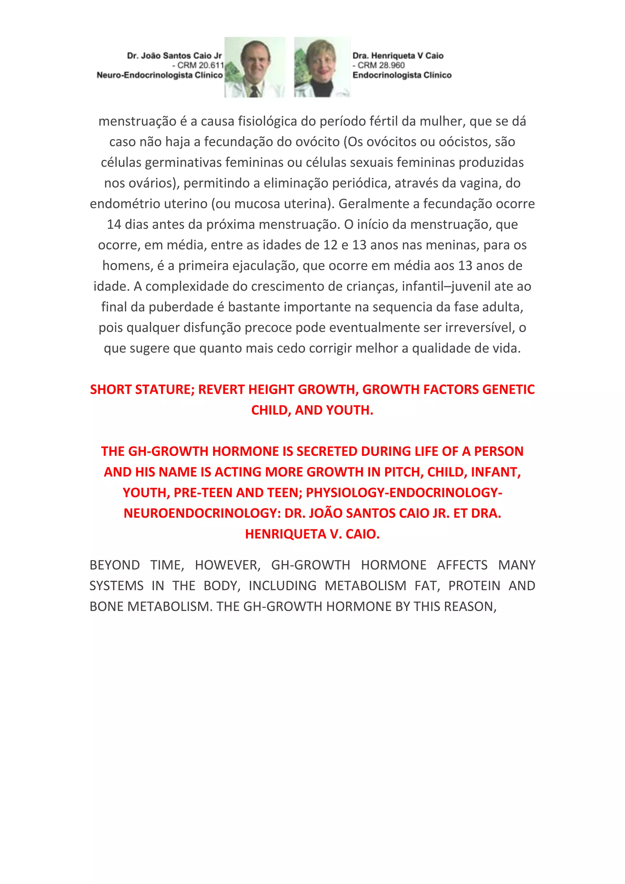 menstruação é a causa fisiológica do período fértil da mulher, que se dá
caso não haja a fecundação do ovócito (Os ovócitos ou oócistos, são
células germinativas femininas ou células sexuais femininas produzidas
nos ovários), permitindo a eliminação periódica, através da vagina, do
endométrio uterino (ou mucosa uterina). Geralmente a fecundação ocorre
14 dias antes da próxima menstruação. O início da menstruação, que
ocorre, em média, entre as idades de 12 e 13 anos nas meninas, para os
homens, é a primeira ejaculação, que ocorre em média aos 13 anos de
idade. A complexidade do crescimento de crianças, infantil–juvenil ate ao
final da puberdade é bastante importante na sequencia da fase adulta,
pois qualquer disfunção precoce pode eventualmente ser irreversível, o
que sugere que quanto mais cedo corrigir melhor a qualidade de vida.
SHORT STATURE; REVERT HEIGHT GROWTH, GROWTH FACTORS GENETIC
CHILD, AND YOUTH.
THE GH-GROWTH HORMONE IS SECRETED DURING LIFE OF A PERSON
AND HIS NAME IS ACTING MORE GROWTH IN PITCH, CHILD, INFANT,
YOUTH, PRE-TEEN AND TEEN; PHYSIOLOGY-ENDOCRINOLOGY-
NEUROENDOCRINOLOGY: DR. JOÃO SANTOS CAIO JR. ET DRA.
HENRIQUETA V. CAIO.
BEYOND TIME, HOWEVER, GH-GROWTH HORMONE AFFECTS MANY
SYSTEMS IN THE BODY, INCLUDING METABOLISM FAT, PROTEIN AND
BONE METABOLISM. THE GH-GROWTH HORMONE BY THIS REASON,
 