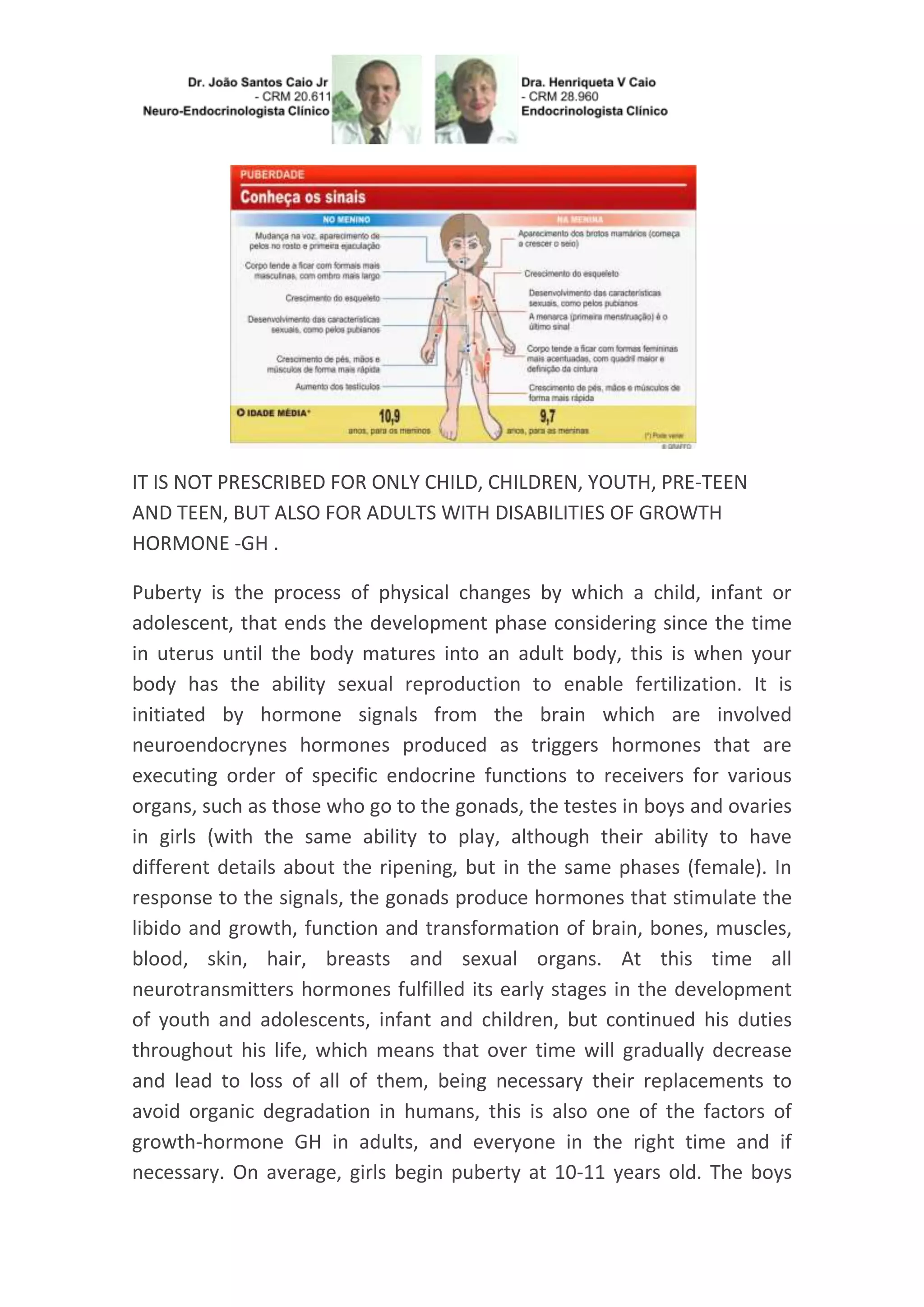 IT IS NOT PRESCRIBED FOR ONLY CHILD, CHILDREN, YOUTH, PRE-TEEN
AND TEEN, BUT ALSO FOR ADULTS WITH DISABILITIES OF GROWTH
HORMONE -GH .
Puberty is the process of physical changes by which a child, infant or
adolescent, that ends the development phase considering since the time
in uterus until the body matures into an adult body, this is when your
body has the ability sexual reproduction to enable fertilization. It is
initiated by hormone signals from the brain which are involved
neuroendocrynes hormones produced as triggers hormones that are
executing order of specific endocrine functions to receivers for various
organs, such as those who go to the gonads, the testes in boys and ovaries
in girls (with the same ability to play, although their ability to have
different details about the ripening, but in the same phases (female). In
response to the signals, the gonads produce hormones that stimulate the
libido and growth, function and transformation of brain, bones, muscles,
blood, skin, hair, breasts and sexual organs. At this time all
neurotransmitters hormones fulfilled its early stages in the development
of youth and adolescents, infant and children, but continued his duties
throughout his life, which means that over time will gradually decrease
and lead to loss of all of them, being necessary their replacements to
avoid organic degradation in humans, this is also one of the factors of
growth-hormone GH in adults, and everyone in the right time and if
necessary. On average, girls begin puberty at 10-11 years old. The boys
 