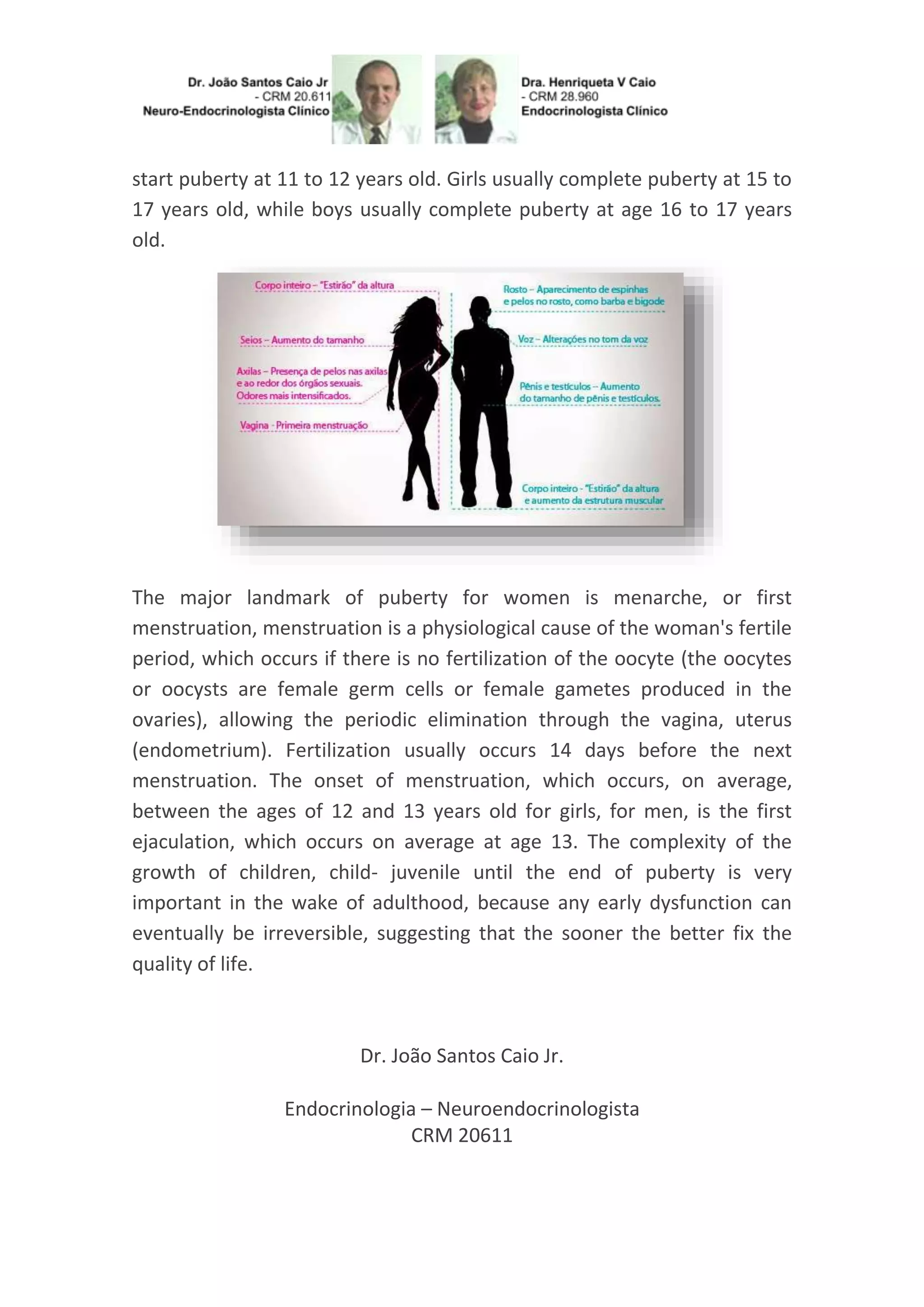 start puberty at 11 to 12 years old. Girls usually complete puberty at 15 to
17 years old, while boys usually complete puberty at age 16 to 17 years
old.
The major landmark of puberty for women is menarche, or first
menstruation, menstruation is a physiological cause of the woman's fertile
period, which occurs if there is no fertilization of the oocyte (the oocytes
or oocysts are female germ cells or female gametes produced in the
ovaries), allowing the periodic elimination through the vagina, uterus
(endometrium). Fertilization usually occurs 14 days before the next
menstruation. The onset of menstruation, which occurs, on average,
between the ages of 12 and 13 years old for girls, for men, is the first
ejaculation, which occurs on average at age 13. The complexity of the
growth of children, child- juvenile until the end of puberty is very
important in the wake of adulthood, because any early dysfunction can
eventually be irreversible, suggesting that the sooner the better fix the
quality of life.
Dr. João Santos Caio Jr.
Endocrinologia – Neuroendocrinologista
CRM 20611
 