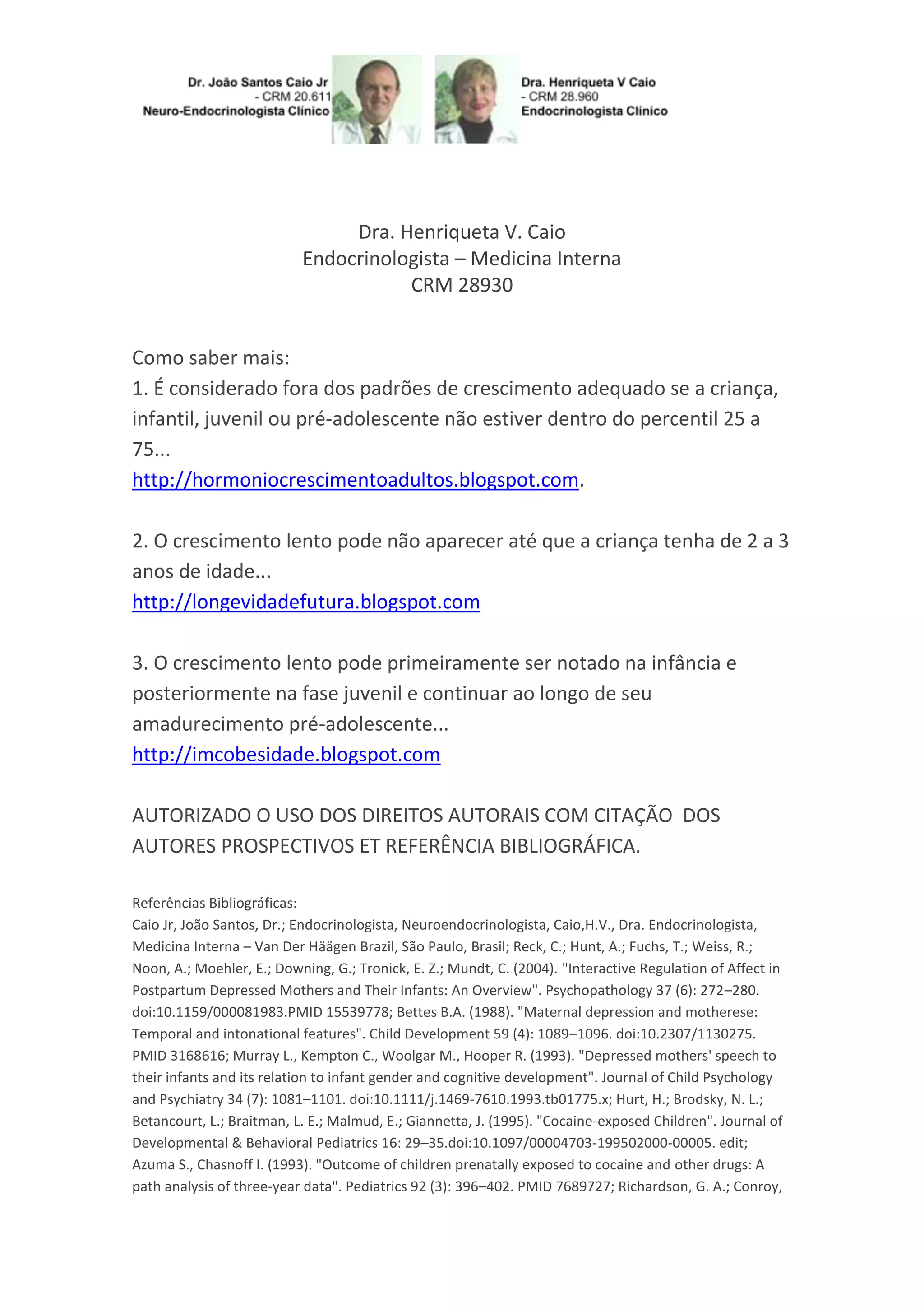 Dra. Henriqueta V. Caio
Endocrinologista – Medicina Interna
CRM 28930
Como saber mais:
1. É considerado fora dos padrões de crescimento adequado se a criança,
infantil, juvenil ou pré-adolescente não estiver dentro do percentil 25 a
75...
http://hormoniocrescimentoadultos.blogspot.com.
2. O crescimento lento pode não aparecer até que a criança tenha de 2 a 3
anos de idade...
http://longevidadefutura.blogspot.com
3. O crescimento lento pode primeiramente ser notado na infância e
posteriormente na fase juvenil e continuar ao longo de seu
amadurecimento pré-adolescente...
http://imcobesidade.blogspot.com
AUTORIZADO O USO DOS DIREITOS AUTORAIS COM CITAÇÃO DOS
AUTORES PROSPECTIVOS ET REFERÊNCIA BIBLIOGRÁFICA.
Referências Bibliográficas:
Caio Jr, João Santos, Dr.; Endocrinologista, Neuroendocrinologista, Caio,H.V., Dra. Endocrinologista,
Medicina Interna – Van Der Häägen Brazil, São Paulo, Brasil; Reck, C.; Hunt, A.; Fuchs, T.; Weiss, R.;
Noon, A.; Moehler, E.; Downing, G.; Tronick, E. Z.; Mundt, C. (2004). "Interactive Regulation of Affect in
Postpartum Depressed Mothers and Their Infants: An Overview". Psychopathology 37 (6): 272–280.
doi:10.1159/000081983.PMID 15539778; Bettes B.A. (1988). "Maternal depression and motherese:
Temporal and intonational features". Child Development 59 (4): 1089–1096. doi:10.2307/1130275.
PMID 3168616; Murray L., Kempton C., Woolgar M., Hooper R. (1993). "Depressed mothers' speech to
their infants and its relation to infant gender and cognitive development". Journal of Child Psychology
and Psychiatry 34 (7): 1081–1101. doi:10.1111/j.1469-7610.1993.tb01775.x; Hurt, H.; Brodsky, N. L.;
Betancourt, L.; Braitman, L. E.; Malmud, E.; Giannetta, J. (1995). "Cocaine-exposed Children". Journal of
Developmental & Behavioral Pediatrics 16: 29–35.doi:10.1097/00004703-199502000-00005. edit;
Azuma S., Chasnoff I. (1993). "Outcome of children prenatally exposed to cocaine and other drugs: A
path analysis of three-year data". Pediatrics 92 (3): 396–402. PMID 7689727; Richardson, G. A.; Conroy,
 